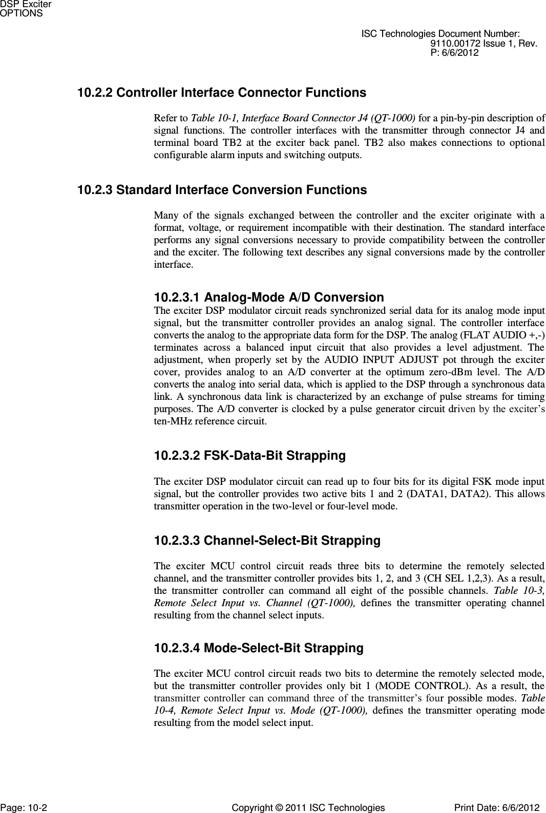   ISC Technologies Document Number: 9110.00172 Issue 1, Rev. P: 6/6/2012 10.2.2 Controller Interface Connector Functions  Refer to Table 10-1, Interface Board Connector J4 (QT-1000) for a pin-by-pin description of signal  functions.  The  controller  interfaces  with  the  transmitter  through  connector  J4  and terminal  board  TB2  at  the  exciter  back  panel.  TB2  also  makes  connections  to  optional configurable alarm inputs and switching outputs. 10.2.3 Standard Interface Conversion Functions  Many  of  the  signals  exchanged  between  the  controller  and  the  exciter  originate  with  a format,  voltage, or  requirement incompatible  with  their  destination.  The  standard  interface performs any  signal conversions  necessary  to provide  compatibility  between the controller and the exciter. The following text describes any signal conversions made by the controller interface. 10.2.3.1 Analog-Mode A/D Conversion  The exciter DSP modulator circuit reads synchronized serial data for its analog mode input signal,  but  the  transmitter  controller  provides  an  analog  signal.  The  controller  interface converts the analog to the appropriate data form for the DSP. The analog (FLAT AUDIO +,-) terminates  across  a  balanced  input  circuit  that  also  provides  a  level  adjustment.  The adjustment,  when  properly  set  by  the  AUDIO  INPUT  ADJUST  pot  through  the  exciter cover,  provides  analog  to  an  A/D  converter  at  the  optimum  zero-dBm  level.  The  A/D converts the analog into serial data, which is applied to the DSP through a synchronous data link. A  synchronous data  link  is characterized by an exchange of pulse streams  for  timing purposes. The A/D converter is clocked by a pulse generator circuit driven by the exciter’s ten-MHz reference circuit. 10.2.3.2 FSK-Data-Bit Strapping  The exciter DSP modulator circuit can read up to four bits for its digital FSK mode input signal, but the controller provides two active bits  1 and 2  (DATA1,  DATA2). This allows transmitter operation in the two-level or four-level mode. 10.2.3.3 Channel-Select-Bit Strapping  The  exciter  MCU  control  circuit  reads  three  bits  to  determine  the  remotely  selected channel, and the transmitter controller provides bits 1, 2, and 3 (CH SEL 1,2,3). As a result, the  transmitter  controller  can  command  all  eight  of  the  possible  channels.  Table  10-3, Remote  Select  Input  vs.  Channel  (QT-1000),  defines  the  transmitter  operating  channel resulting from the channel select inputs. 10.2.3.4 Mode-Select-Bit Strapping  The exciter MCU control circuit reads  two bits to determine the remotely selected mode, but  the  transmitter  controller  provides  only  bit  1  (MODE  CONTROL).  As  a  result,  the transmitter controller  can command three  of  the  transmitter’s  four  possible  modes.  Table 10-4,  Remote  Select  Input  vs.  Mode  (QT-1000),  defines  the  transmitter  operating  mode resulting from the model select input. DSP Exciter OPTIONS Page: 10-2  Copyright © 2011 ISC Technologies  Print Date: 6/6/2012 