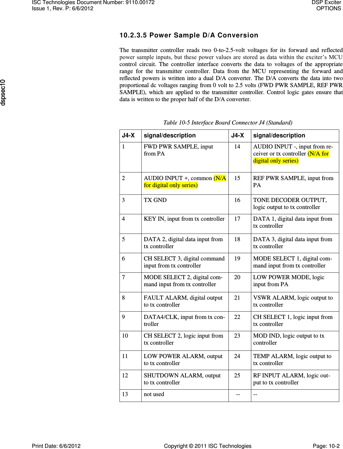   10.2.3.5 Power Sample D/A Conversion The  transmitter  controller  reads  two  0-to-2.5-volt  voltages  for  its  forward  and  reflected power sample inputs, but these power values are stored as data within the exciter’s MCU control  circuit.  The  controller  interface  converts  the  data  to  voltages  of  the  appropriate range  for  the  transmitter  controller.  Data  from  the  MCU  representing  the  forward  and reflected powers is written  into a dual D/A converter.  The D/A converts the data into two proportional dc voltages ranging from 0 volt to 2.5 volts (FWD PWR SAMPLE, REF PWR SAMPLE),  which  are  applied  to the  transmitter  controller.  Control  logic  gates ensure  that data is written to the proper half of the D/A converter. Table 10-5 Interface Board Connector J4 (Standard) J4-X signal/description J4-X signal/description 1 FWD PWR SAMPLE, input from PA 14 AUDIO INPUT -, input from re- ceiver or tx controller (N/A for digital only series) 2 AUDIO INPUT +, common (N/A for digital only series) 15 REF PWR SAMPLE, input from PA 3 TX GND 16 TONE DECODER OUTPUT, logic output to tx controller 4 KEY IN, input from tx controller 17 DATA 1, digital data input from tx controller 5 DATA 2, digital data input from tx controller 18 DATA 3, digital data input from tx controller 6 CH SELECT 3, digital command input from tx controller 19 MODE SELECT 1, digital com- mand input from tx controller 7 MODE SELECT 2, digital com- mand input from tx controller 20 LOW POWER MODE, logic input from PA 8 FAULT ALARM, digital output to tx controller 21 VSWR ALARM, logic output to tx controller 9 DATA4/CLK, input from tx con- troller 22 CH SELECT 1, logic input from tx controller 10 CH SELECT 2, logic input from tx controller 23 MOD IND, logic output to tx controller 11 LOW POWER ALARM, output to tx controller 24 TEMP ALARM, logic output to tx controller 12 SHUTDOWN ALARM, output to tx controller 25 RF INPUT ALARM, logic out- put to tx controller 13 not used -- -- ISC Technologies Document Number: 9110.00172  DSP Exciter Issue 1, Rev. P: 6/6/2012  OPTIONS  Print Date: 6/6/2012  Copyright © 2011 ISC Technologies  Page: 10-2 
