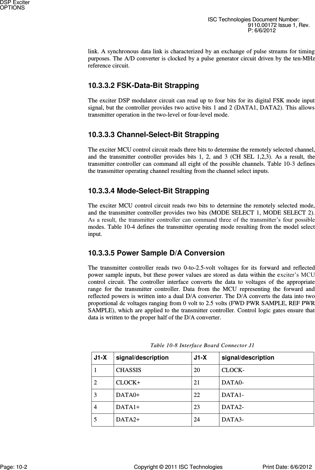   ISC Technologies Document Number: 9110.00172 Issue 1, Rev. P: 6/6/2012   link. A synchronous data link is characterized by an exchange of pulse streams for timing purposes. The A/D converter is clocked by a pulse generator circuit driven by the ten-MHz reference circuit. 10.3.3.2 FSK-Data-Bit Strapping  The exciter DSP modulator circuit can read up to four bits for its digital FSK mode input signal, but the controller provides two active bits 1 and 2 (DATA1, DATA2). This allows transmitter operation in the two-level or four-level mode. 10.3.3.3 Channel-Select-Bit Strapping  The exciter MCU control circuit reads three bits to determine the remotely selected channel, and  the  transmitter  controller  provides  bits  1,  2,  and  3  (CH  SEL  1,2,3).  As  a  result,  the transmitter controller can  command all eight of  the possible  channels. Table 10-3 defines the transmitter operating channel resulting from the channel select inputs. 10.3.3.4 Mode-Select-Bit Strapping  The exciter  MCU control circuit reads  two bits to determine  the remotely selected  mode, and the transmitter controller provides  two bits (MODE  SELECT  1, MODE  SELECT 2). As  a result,  the  transmitter controller can command  three of  the transmitter’s  four possible modes. Table 10-4 defines the transmitter operating mode resulting from the model select input. 10.3.3.5 Power Sample D/A Conversion  The  transmitter  controller  reads  two  0-to-2.5-volt  voltages  for  its  forward  and  reflected power sample inputs, but these power values are stored as data  within the exciter’s MCU control  circuit.  The  controller  interface  converts  the  data  to  voltages  of  the  appropriate range  for  the  transmitter  controller.  Data  from  the  MCU  representing  the  forward  and reflected powers is written into a dual D/A converter. The D/A converts the data into two proportional dc voltages ranging from 0 volt to 2.5 volts (FWD PWR SAMPLE, REF PWR SAMPLE), which are applied to the transmitter controller. Control logic gates ensure that data is written to the proper half of the D/A converter. Table 10-8 Interface Board Connector J1 J1-X signal/description J1-X signal/description 1 CHASSIS 20 CLOCK- 2 CLOCK+ 21 DATA0- 3 DATA0+ 22 DATA1- 4 DATA1+ 23 DATA2- 5 DATA2+ 24 DATA3- DSP Exciter OPTIONS Page: 10-2  Copyright © 2011 ISC Technologies  Print Date: 6/6/2012 