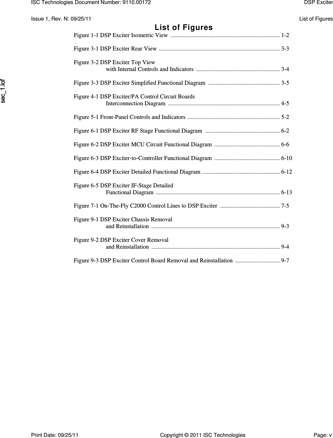   Issue 1, Rev. N: 09/25/11  List of Figures List of Figures Figure 1-1 DSP Exciter Isometric View  ......................................................................... 1-2  Figure 3-1 DSP Exciter Rear View  ................................................................................. 3-3  Figure 3-2 DSP Exciter Top View with Internal Controls and Indicators  ........................................................ 3-4  Figure 3-3 DSP Exciter Simplified Functional Diagram  ................................................ 3-5  Figure 4-1 DSP Exciter/PA Control Circuit Boards Interconnection Diagram  ........................................................................... 4-5  Figure 5-1 Front-Panel Controls and Indicators  .............................................................. 5-2  Figure 6-1 DSP Exciter RF Stage Functional Diagram  .................................................. 6-2  Figure 6-2 DSP Exciter MCU Circuit Functional Diagram  ............................................ 6-6  Figure 6-3 DSP Exciter-to-Controller Functional Diagram  ............................................ 6-10  Figure 6-4 DSP Exciter Detailed Functional Diagram  .................................................... 6-12  Figure 6-5 DSP Exciter IF-Stage Detailed Functional Diagram  ................................................................................... 6-13  Figure 7-1 On-The-Fly C2000 Control Lines to DSP Exciter  ........................................ 7-5  Figure 9-1 DSP Exciter Chassis Removal and Reinstallation  ...................................................................................... 9-3  Figure 9-2 DSP Exciter Cover Removal and Reinstallation  ...................................................................................... 9-4  Figure 9-3 DSP Exciter Control Board Removal and Reinstallation  .............................. 9-7  ISC Technologies Document Number: 9110.00172  DSP Exciter  Print Date: 09/25/11  Copyright © 2011 ISC Technologies  Page: v 