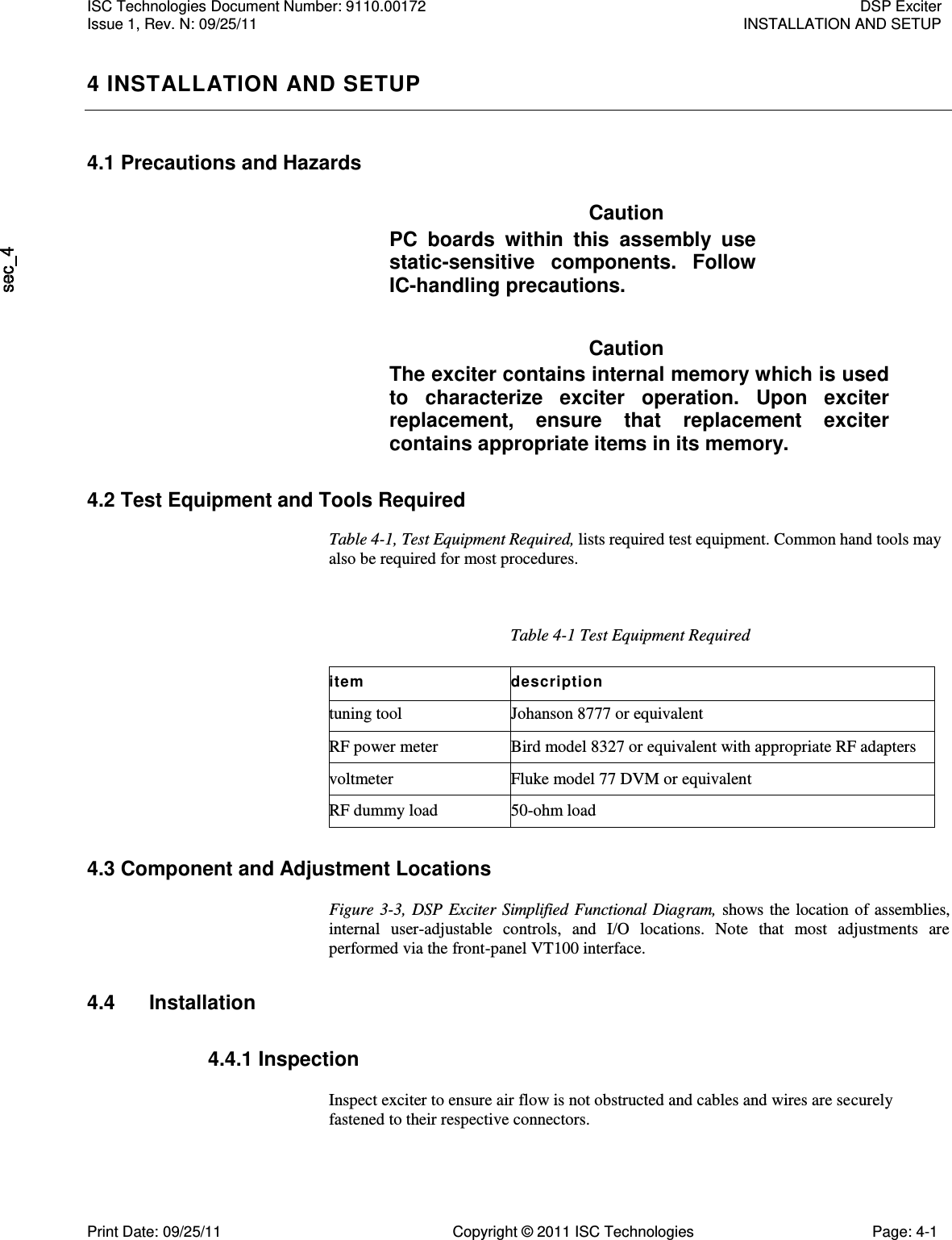   4 INSTALLATION AND SETUP 4.1 Precautions and Hazards Caution PC  boards  within  this  assembly  use static-sensitive  components.  Follow IC-handling precautions. Caution The exciter contains internal memory which is used to  characterize  exciter  operation.  Upon  exciter replacement,  ensure  that  replacement  exciter contains appropriate items in its memory. 4.2 Test Equipment and Tools Required Table 4-1, Test Equipment Required, lists required test equipment. Common hand tools may also be required for most procedures. Table 4-1 Test Equipment Required item description tuning tool Johanson 8777 or equivalent RF power meter Bird model 8327 or equivalent with appropriate RF adapters voltmeter Fluke model 77 DVM or equivalent RF dummy load 50-ohm load 4.3 Component and Adjustment Locations  Figure 3-3, DSP Exciter Simplified Functional Diagram, shows the location of assemblies, internal  user-adjustable  controls,  and  I/O  locations.  Note  that  most  adjustments  are performed via the front-panel VT100 interface. 4.4  Installation 4.4.1 Inspection  Inspect exciter to ensure air flow is not obstructed and cables and wires are securely fastened to their respective connectors. ISC Technologies Document Number: 9110.00172  DSP Exciter Issue 1, Rev. N: 09/25/11  INSTALLATION AND SETUP  Print Date: 09/25/11  Copyright © 2011 ISC Technologies  Page: 4-1 