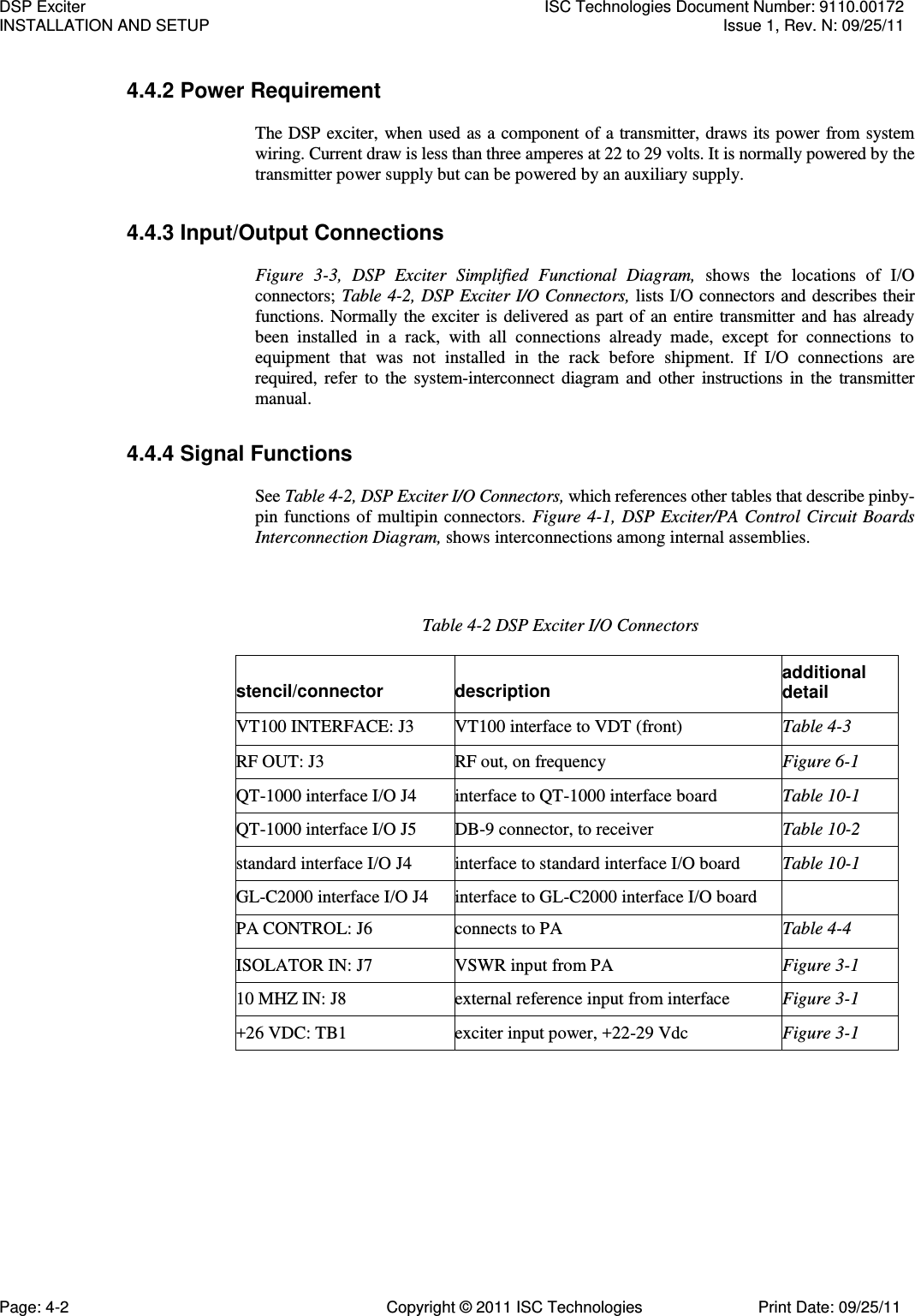   4.4.2 Power Requirement  The DSP exciter, when used as a component of a transmitter, draws its power from system wiring. Current draw is less than three amperes at 22 to 29 volts. It is normally powered by the transmitter power supply but can be powered by an auxiliary supply. 4.4.3 Input/Output Connections  Figure  3-3,  DSP  Exciter  Simplified  Functional  Diagram,  shows  the  locations  of  I/O connectors; Table 4-2, DSP Exciter I/O Connectors, lists I/O connectors and describes their functions. Normally the exciter is delivered as part of an entire transmitter and has already been  installed  in  a  rack,  with  all  connections  already  made,  except  for  connections  to equipment  that  was  not  installed  in  the  rack  before  shipment.  If  I/O  connections  are required, refer to the  system-interconnect diagram and other  instructions  in  the transmitter manual. 4.4.4 Signal Functions  See Table 4-2, DSP Exciter I/O Connectors, which references other tables that describe pinby-pin functions of multipin connectors. Figure 4-1, DSP Exciter/PA Control Circuit Boards Interconnection Diagram, shows interconnections among internal assemblies. Table 4-2 DSP Exciter I/O Connectors stencil/connector description additional detail VT100 INTERFACE: J3 VT100 interface to VDT (front) Table 4-3 RF OUT: J3 RF out, on frequency Figure 6-1 QT-1000 interface I/O J4 interface to QT-1000 interface board Table 10-1 QT-1000 interface I/O J5 DB-9 connector, to receiver Table 10-2 standard interface I/O J4 interface to standard interface I/O board Table 10-1 GL-C2000 interface I/O J4 interface to GL-C2000 interface I/O board  PA CONTROL: J6 connects to PA Table 4-4 ISOLATOR IN: J7 VSWR input from PA Figure 3-1 10 MHZ IN: J8 external reference input from interface Figure 3-1 +26 VDC: TB1 exciter input power, +22-29 Vdc Figure 3-1 DSP Exciter  ISC Technologies Document Number: 9110.00172 INSTALLATION AND SETUP  Issue 1, Rev. N: 09/25/11 Page: 4-2  Copyright © 2011 ISC Technologies  Print Date: 09/25/11 