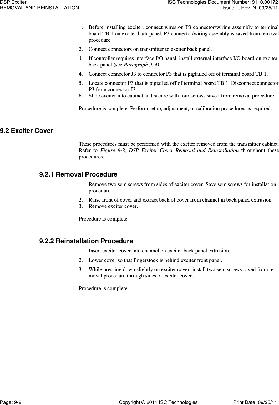   1. Before installing exciter, connect wires on P3 connector/wiring assembly to terminal board TB 1 on exciter back panel. P3 connector/wiring assembly is saved from removal procedure. 2. Connect connectors on transmitter to exciter back panel. 3. If controller requires interface I/O panel, install external interface I/O board on exciter back panel (see Paragraph 9. 4). 4. Connect connector J3 to connector P3 that is pigtailed off of terminal board TB 1. 5. Locate connector P3 that is pigtailed off of terminal board TB 1. Disconnect connector P3 from connector J3. 6. Slide exciter into cabinet and secure with four screws saved from removal procedure. Procedure is complete. Perform setup, adjustment, or calibration procedures as required. 9.2 Exciter Cover  These procedures must be performed with the exciter removed from the transmitter cabinet. Refer  to  Figure  9-2,  DSP  Exciter  Cover  Removal  and  Reinstallation  throughout  these procedures. 9.2.1 Removal Procedure 1. Remove two sem screws from sides of exciter cover. Save sem screws for installation procedure. 2. Raise front of cover and extract back of cover from channel in back panel extrusion. 3. Remove exciter cover. Procedure is complete. 9.2.2 Reinstallation Procedure 1. Insert exciter cover into channel on exciter back panel extrusion. 2. Lower cover so that fingerstock is behind exciter front panel. 3. While pressing down slightly on exciter cover: install two sem screws saved from re-moval procedure through sides of exciter cover.  Procedure is complete. DSP Exciter  ISC Technologies Document Number: 9110.00172 REMOVAL AND REINSTALLATION  Issue 1, Rev. N: 09/25/11 Page: 9-2  Copyright © 2011 ISC Technologies  Print Date: 09/25/11 