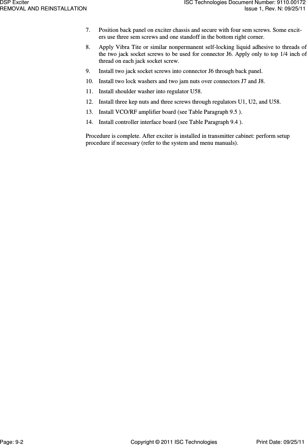   7. Position back panel on exciter chassis and secure with four sem screws. Some excit-ers use three sem screws and one standoff in the bottom right corner. 8. Apply Vibra Tite or similar nonpermanent self-locking liquid adhesive to threads of the two jack socket screws to be used for connector J6. Apply only to top 1/4 inch of thread on each jack socket screw. 9. Install two jack socket screws into connector J6 through back panel. 10. Install two lock washers and two jam nuts over connectors J7 and J8. 11. Install shoulder washer into regulator U58. 12. Install three kep nuts and three screws through regulators U1, U2, and U58. 13. Install VCO/RF amplifier board (see Table Paragraph 9.5 ). 14. Install controller interface board (see Table Paragraph 9.4 ).  Procedure is complete. After exciter is installed in transmitter cabinet: perform setup procedure if necessary (refer to the system and menu manuals). DSP Exciter  ISC Technologies Document Number: 9110.00172 REMOVAL AND REINSTALLATION  Issue 1, Rev. N: 09/25/11 Page: 9-2  Copyright © 2011 ISC Technologies  Print Date: 09/25/11 
