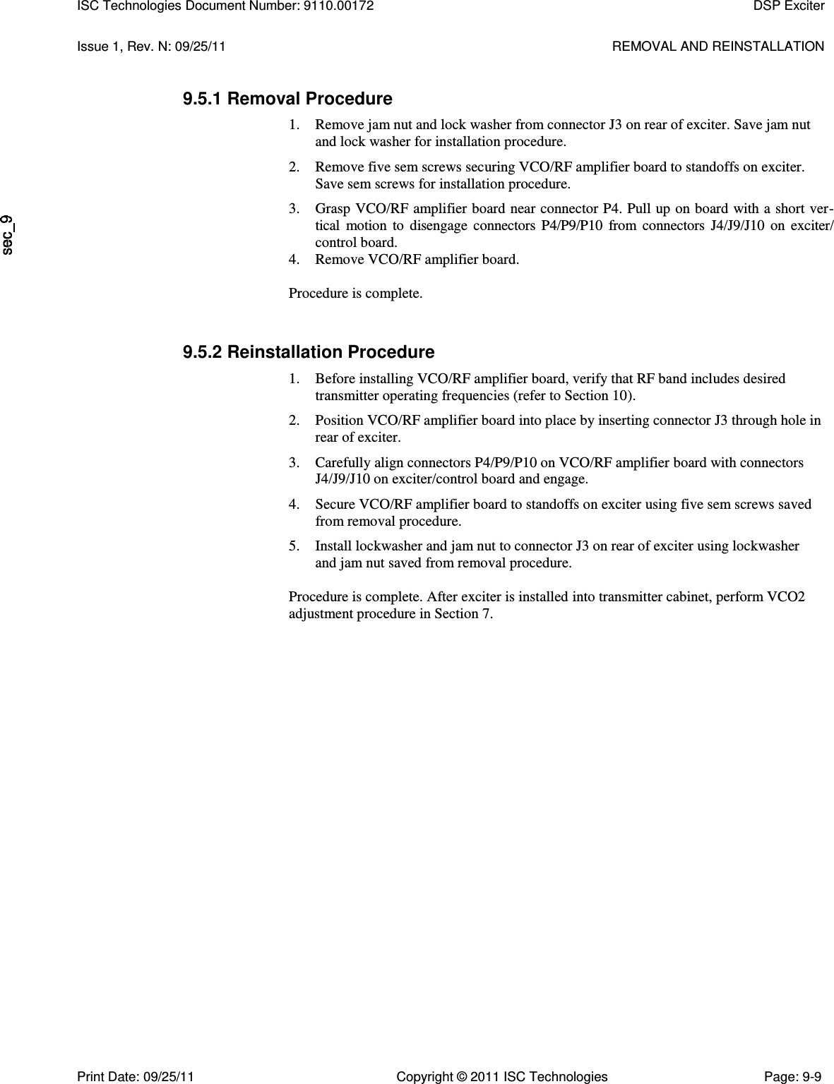   Issue 1, Rev. N: 09/25/11  REMOVAL AND REINSTALLATION 9.5.1 Removal Procedure 1. Remove jam nut and lock washer from connector J3 on rear of exciter. Save jam nut and lock washer for installation procedure. 2. Remove five sem screws securing VCO/RF amplifier board to standoffs on exciter. Save sem screws for installation procedure. 3. Grasp VCO/RF amplifier board near connector P4. Pull up on board with a short ver-tical  motion to  disengage  connectors  P4/P9/P10 from  connectors  J4/J9/J10 on exciter/ control board. 4. Remove VCO/RF amplifier board. Procedure is complete. 9.5.2 Reinstallation Procedure 1. Before installing VCO/RF amplifier board, verify that RF band includes desired transmitter operating frequencies (refer to Section 10). 2. Position VCO/RF amplifier board into place by inserting connector J3 through hole in rear of exciter. 3. Carefully align connectors P4/P9/P10 on VCO/RF amplifier board with connectors J4/J9/J10 on exciter/control board and engage. 4. Secure VCO/RF amplifier board to standoffs on exciter using five sem screws saved from removal procedure. 5. Install lockwasher and jam nut to connector J3 on rear of exciter using lockwasher and jam nut saved from removal procedure.  Procedure is complete. After exciter is installed into transmitter cabinet, perform VCO2 adjustment procedure in Section 7. ISC Technologies Document Number: 9110.00172  DSP Exciter  Print Date: 09/25/11  Copyright © 2011 ISC Technologies  Page: 9-9 