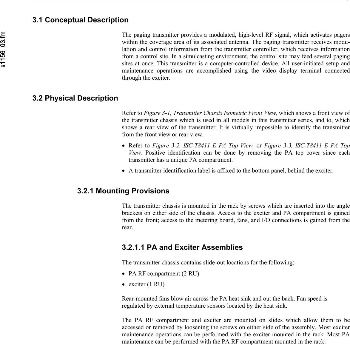     3.1 Conceptual Description  The paging transmitter provides a modulated, high-level RF signal, which activates pagerswithin the coverage area of its associated antenna. The paging transmitter receives modu-lation and control information from the transmitter controller, which receives informationfrom a control site. In a simulcasting environment, the control site may feed several pagingsites at once. This transmitter is a computer-controlled device. All user-initiated setup andmaintenance operations are accomplished using the video display terminal connectedthrough the exciter. 3.2 Physical Description  Refer to Figure 3-1, Transmitter Chassis Isometric Front View, which shows a front view of the transmitter chassis which is used in all models in this transmitter series, and to, whichshows a rear view of the transmitter. It is virtually impossible to identify the transmitter from the front view or rear view. • Refer to Figure 3-2, ISC-T8411 E PA Top View, or  Figure 3-3, ISC-T8411 E PA Top View.  Positive identification can be done by removing the PA top cover since eachtransmitter has a unique PA compartment. • A transmitter identification label is affixed to the bottom panel, behind the exciter. 3.2.1 Mounting Provisions  The transmitter chassis is mounted in the rack by screws which are inserted into the anglebrackets on either side of the chassis. Access to the exciter and PA compartment is gainedfrom the front; access to the metering board, fans, and I/O connections is gained from therear. 3.2.1.1 PA and Exciter Assemblies  The transmitter chassis contains slide-out locations for the following: • PA RF compartment (2 RU) • exciter (1 RU)  Rear-mounted fans blow air across the PA heat sink and out the back. Fan speed is regulated by external temperature sensors located by the heat sink.  The PA RF compartment and exciter are mounted on slides which allow them to be accessed or removed by loosening the screws on either side of the assembly. Most excitermaintenance operations can be performed with the exciter mounted in the rack. Most PAmaintenance can be performed with the PA RF compartment mounted in the rack. 