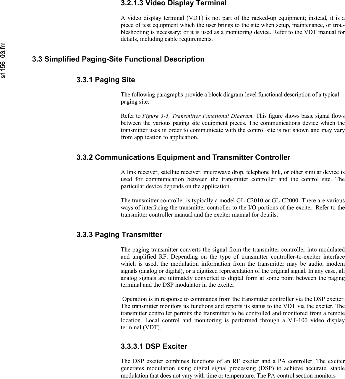     3.2.1.3 Video Display Terminal  A video display terminal (VDT) is not part of the racked-up equipment; instead, it is a piece of test equipment which the user brings to the site when setup, maintenance, or trou-bleshooting is necessary; or it is used as a monitoring device. Refer to the VDT manual for details, including cable requirements. 3.3 Simplified Paging-Site Functional Description 3.3.1 Paging Site  The following paragraphs provide a block diagram-level functional description of a typical paging site.  Refer to Figure 3-5, Transmitter Functional Diagram. This figure shows basic signal flows between the various paging site equipment pieces. The communications device which the transmitter uses in order to communicate with the control site is not shown and may vary from application to application. 3.3.2 Communications Equipment and Transmitter Controller  A link receiver, satellite receiver, microwave drop, telephone link, or other similar device is used for communication between the transmitter controller and the control site. The particular device depends on the application.  The transmitter controller is typically a model GL-C2010 or GL-C2000. There are various ways of interfacing the transmitter controller to the I/O portions of the exciter. Refer to the transmitter controller manual and the exciter manual for details. 3.3.3 Paging Transmitter  The paging transmitter converts the signal from the transmitter controller into modulated and amplified RF. Depending on the type of transmitter controller-to-exciter interface which is used, the modulation information from the transmitter may be audio, modem signals (analog or digital), or a digitized representation of the original signal. In any case, all analog signals are ultimately converted to digital form at some point between the paging terminal and the DSP modulator in the exciter.   Operation is in response to commands from the transmitter controller via the DSP exciter. The transmitter monitors its functions and reports its status to the VDT via the exciter. The transmitter controller permits the transmitter to be controlled and monitored from a remote location. Local control and monitoring is performed through a VT-100 video display terminal (VDT). 3.3.3.1 DSP Exciter  The DSP exciter combines functions of an RF exciter and a PA controller. The exciter generates modulation using digital signal processing (DSP) to achieve accurate, stable modulation that does not vary with time or temperature. The PA-control section monitors 