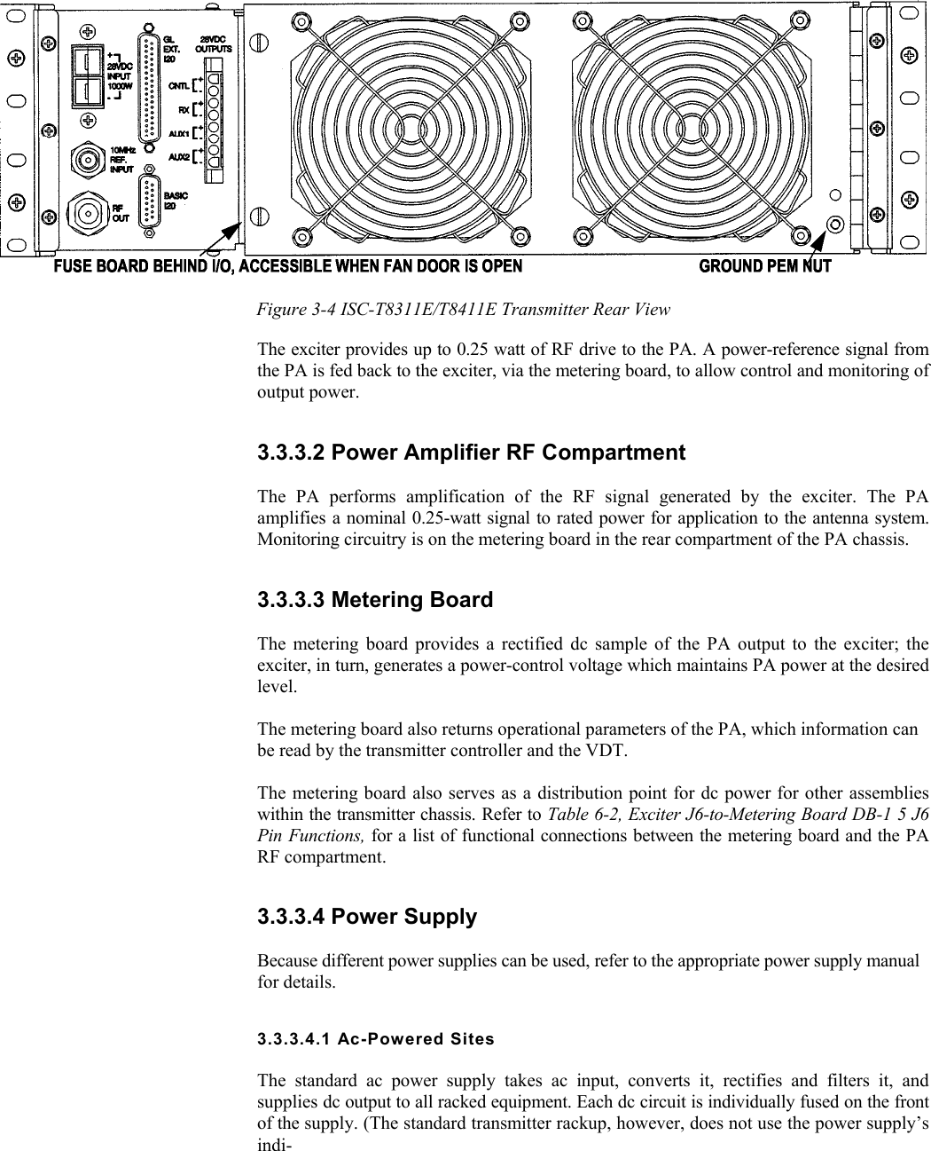    Figure 3-4 ISC-T8311E/T8411E Transmitter Rear View The exciter provides up to 0.25 watt of RF drive to the PA. A power-reference signal from the PA is fed back to the exciter, via the metering board, to allow control and monitoring of output power. 3.3.3.2 Power Amplifier RF Compartment  The PA performs amplification of the RF signal generated by the exciter. The PA amplifies a nominal 0.25-watt signal to rated power for application to the antenna system. Monitoring circuitry is on the metering board in the rear compartment of the PA chassis. 3.3.3.3 Metering Board  The metering board provides a rectified dc sample of the PA output to the exciter; the exciter, in turn, generates a power-control voltage which maintains PA power at the desired level.  The metering board also returns operational parameters of the PA, which information can be read by the transmitter controller and the VDT.  The metering board also serves as a distribution point for dc power for other assemblies within the transmitter chassis. Refer to Table 6-2, Exciter J6-to-Metering Board DB-1 5 J6 Pin Functions, for a list of functional connections between the metering board and the PA RF compartment. 3.3.3.4 Power Supply  Because different power supplies can be used, refer to the appropriate power supply manual for details. 3.3.3.4.1 Ac-Powered Sites  The standard ac power supply takes ac input, converts it, rectifies and filters it, and supplies dc output to all racked equipment. Each dc circuit is individually fused on the front of the supply. (The standard transmitter rackup, however, does not use the power supply’s indi- 