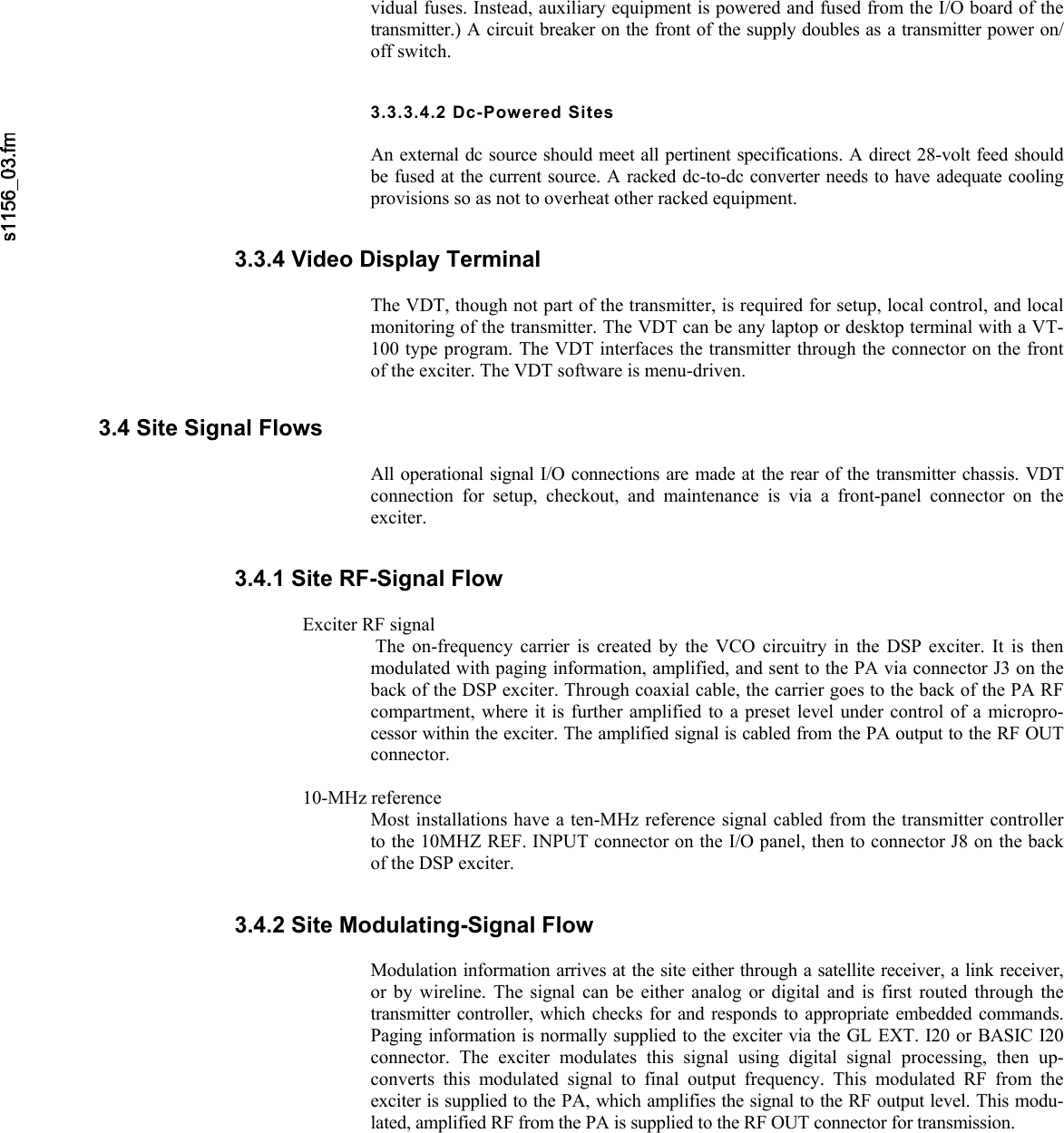     vidual fuses. Instead, auxiliary equipment is powered and fused from the I/O board of the transmitter.) A circuit breaker on the front of the supply doubles as a transmitter power on/off switch. 3.3.3.4.2 Dc-Powered Sites  An external dc source should meet all pertinent specifications. A direct 28-volt feed shouldbe fused at the current source. A racked dc-to-dc converter needs to have adequate coolingprovisions so as not to overheat other racked equipment. 3.3.4 Video Display Terminal  The VDT, though not part of the transmitter, is required for setup, local control, and localmonitoring of the transmitter. The VDT can be any laptop or desktop terminal with a VT-100 type program. The VDT interfaces the transmitter through the connector on the frontof the exciter. The VDT software is menu-driven. 3.4 Site Signal Flows  All operational signal I/O connections are made at the rear of the transmitter chassis. VDTconnection for setup, checkout, and maintenance is via a front-panel connector on the exciter. 3.4.1 Site RF-Signal Flow  Exciter RF signal  The on-frequency carrier is created by the VCO circuitry in the DSP exciter. It is thenmodulated with paging information, amplified, and sent to the PA via connector J3 on theback of the DSP exciter. Through coaxial cable, the carrier goes to the back of the PA RF compartment, where it is further amplified to a preset level under control of a micropro-cessor within the exciter. The amplified signal is cabled from the PA output to the RF OUTconnector.  10-MHz reference  Most installations have a ten-MHz reference signal cabled from the transmitter controller to the 10MHZ REF. INPUT connector on the I/O panel, then to connector J8 on the backof the DSP exciter. 3.4.2 Site Modulating-Signal Flow  Modulation information arrives at the site either through a satellite receiver, a link receiver,or by wireline. The signal can be either analog or digital and is first routed through thetransmitter controller, which checks for and responds to appropriate embedded commands.Paging information is normally supplied to the exciter via the GL EXT. I20 or BASIC I20connector. The exciter modulates this signal using digital signal processing, then up-converts this modulated signal to final output frequency. This modulated RF from theexciter is supplied to the PA, which amplifies the signal to the RF output level. This modu-lated, amplified RF from the PA is supplied to the RF OUT connector for transmission. 
