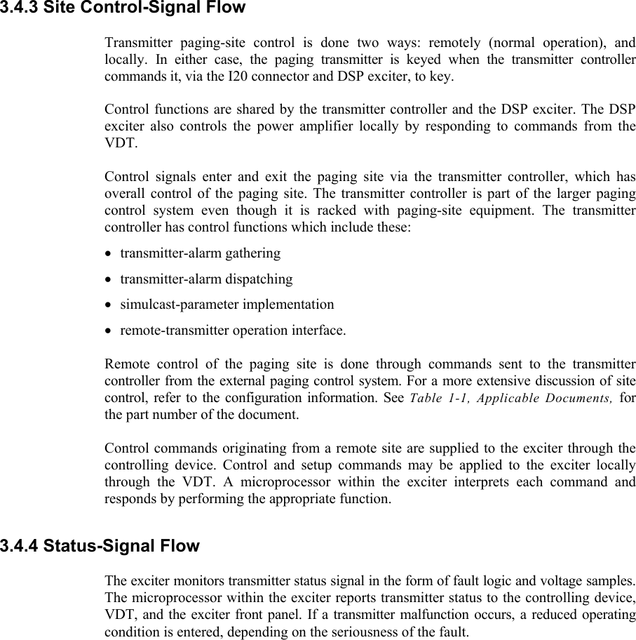    3.4.3 Site Control-Signal Flow  Transmitter paging-site control is done two ways: remotely (normal operation), and locally. In either case, the paging transmitter is keyed when the transmitter controller commands it, via the I20 connector and DSP exciter, to key.  Control functions are shared by the transmitter controller and the DSP exciter. The DSP exciter also controls the power amplifier locally by responding to commands from the VDT.  Control signals enter and exit the paging site via the transmitter controller, which has overall control of the paging site. The transmitter controller is part of the larger paging control system even though it is racked with paging-site equipment. The transmitter controller has control functions which include these: • transmitter-alarm gathering • transmitter-alarm dispatching • simulcast-parameter implementation • remote-transmitter operation interface.  Remote control of the paging site is done through commands sent to the transmitter controller from the external paging control system. For a more extensive discussion of site control, refer to the configuration information. See Table 1-1, Applicable Documents, for the part number of the document.  Control commands originating from a remote site are supplied to the exciter through the controlling device. Control and setup commands may be applied to the exciter locally through the VDT. A microprocessor within the exciter interprets each command and responds by performing the appropriate function. 3.4.4 Status-Signal Flow  The exciter monitors transmitter status signal in the form of fault logic and voltage samples. The microprocessor within the exciter reports transmitter status to the controlling device, VDT, and the exciter front panel. If a transmitter malfunction occurs, a reduced operating condition is entered, depending on the seriousness of the fault. 