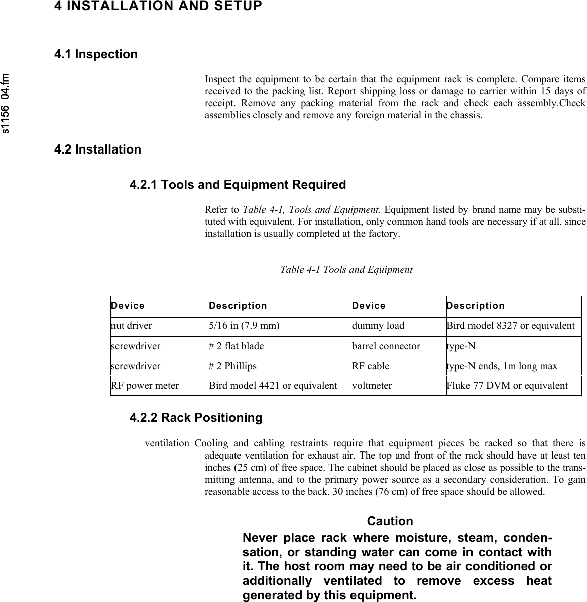     4 INSTALLATION AND SETUP4.1 Inspection  Inspect the equipment to be certain that the equipment rack is complete. Compare items received to the packing list. Report shipping loss or damage to carrier within 15 days of receipt. Remove any packing material from the rack and check each assembly.Check assemblies closely and remove any foreign material in the chassis. 4.2 Installation 4.2.1 Tools and Equipment Required  Refer to Table 4-1, Tools and Equipment. Equipment listed by brand name may be substi-tuted with equivalent. For installation, only common hand tools are necessary if at all, since installation is usually completed at the factory.   Table 4-1 Tools and Equipment Device Description  Device Description nut driver  5/16 in (7.9 mm)  dummy load  Bird model 8327 or equivalent screwdriver  # 2 flat blade  barrel connector  type-N screwdriver  # 2 Phillips  RF cable  type-N ends, 1m long max RF power meter  Bird model 4421 or equivalent  voltmeter  Fluke 77 DVM or equivalent 4.2.2 Rack Positioning  ventilation Cooling and cabling restraints require that equipment pieces be racked so that there is adequate ventilation for exhaust air. The top and front of the rack should have at least ten inches (25 cm) of free space. The cabinet should be placed as close as possible to the trans-mitting antenna, and to the primary power source as a secondary consideration. To gain reasonable access to the back, 30 inches (76 cm) of free space should be allowed. Caution Never place rack where moisture, steam, conden-sation, or standing water can come in contact with it. The host room may need to be air conditioned or additionally ventilated to remove excess heat generated by this equipment. 