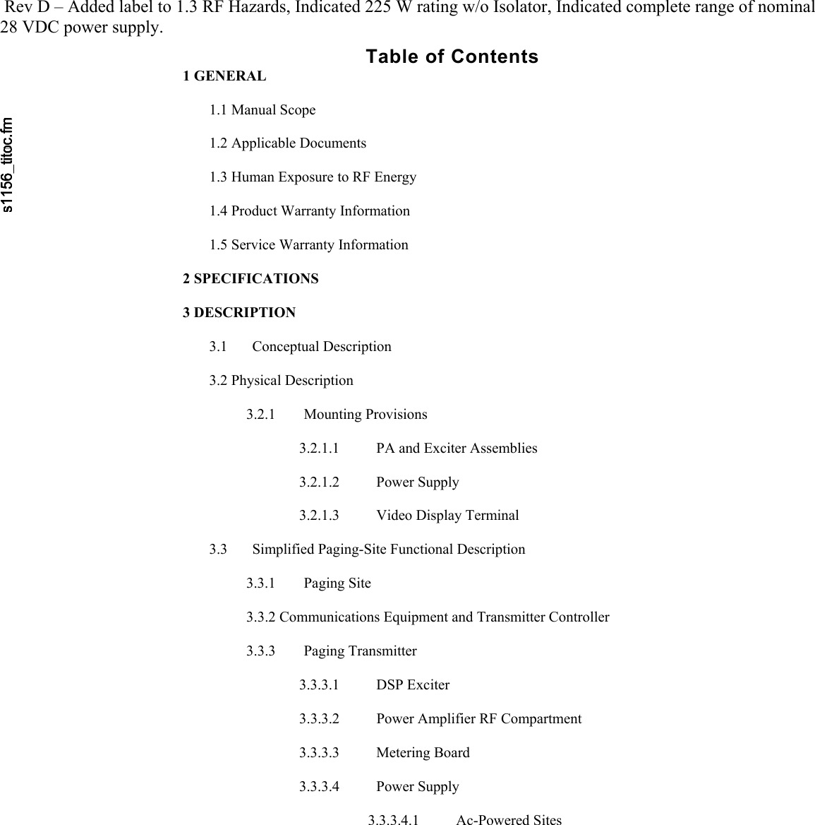      Rev D – Added label to 1.3 RF Hazards, Indicated 225 W rating w/o Isolator, Indicated complete range of nominal 28 VDC power supply.   Table of Contents 1 GENERAL   1.1 Manual Scope  1.2 Applicable Documents  1.3 Human Exposure to RF Energy  1.4 Product Warranty Information  1.5 Service Warranty Information  2 SPECIFICATIONS  3 DESCRIPTION  3.1 Conceptual Description  3.2 Physical Description  3.2.1 Mounting Provisions  3.2.1.1  PA and Exciter Assemblies  3.2.1.2 Power Supply  3.2.1.3  Video Display Terminal  3.3  Simplified Paging-Site Functional Description  3.3.1 Paging Site  3.3.2 Communications Equipment and Transmitter Controller  3.3.3 Paging Transmitter  3.3.3.1 DSP Exciter  3.3.3.2  Power Amplifier RF Compartment  3.3.3.3 Metering Board  3.3.3.4 Power Supply  3.3.3.4.1 Ac-Powered Sites  
