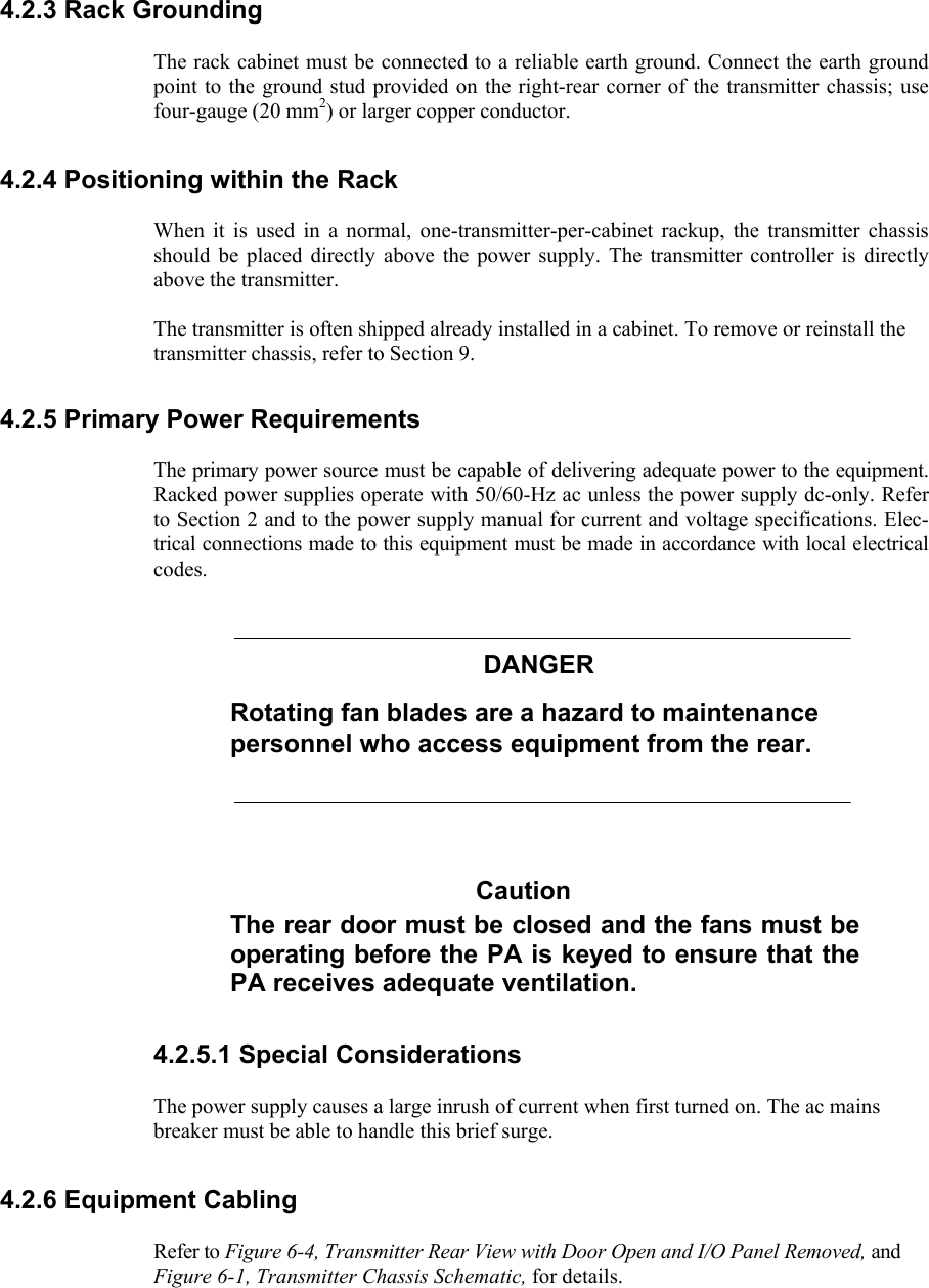     4.2.3 Rack Grounding  The rack cabinet must be connected to a reliable earth ground. Connect the earth ground point to the ground stud provided on the right-rear corner of the transmitter chassis; use four-gauge (20 mm2) or larger copper conductor. 4.2.4 Positioning within the Rack  When it is used in a normal, one-transmitter-per-cabinet rackup, the transmitter chassis should be placed directly above the power supply. The transmitter controller is directly above the transmitter.  The transmitter is often shipped already installed in a cabinet. To remove or reinstall the transmitter chassis, refer to Section 9. 4.2.5 Primary Power Requirements  The primary power source must be capable of delivering adequate power to the equipment. Racked power supplies operate with 50/60-Hz ac unless the power supply dc-only. Refer to Section 2 and to the power supply manual for current and voltage specifications. Elec-trical connections made to this equipment must be made in accordance with local electrical codes. DANGER Rotating fan blades are a hazard to maintenance personnel who access equipment from the rear. Caution The rear door must be closed and the fans must be operating before the PA is keyed to ensure that the PA receives adequate ventilation. 4.2.5.1 Special Considerations  The power supply causes a large inrush of current when first turned on. The ac mains breaker must be able to handle this brief surge. 4.2.6 Equipment Cabling  Refer to Figure 6-4, Transmitter Rear View with Door Open and I/O Panel Removed, and Figure 6-1, Transmitter Chassis Schematic, for details. 