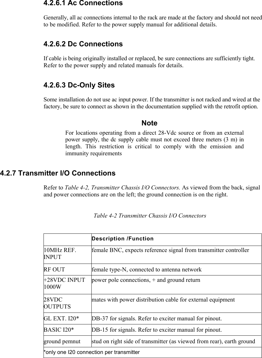    4.2.6.1 Ac Connections  Generally, all ac connections internal to the rack are made at the factory and should not need to be modified. Refer to the power supply manual for additional details. 4.2.6.2 Dc Connections  If cable is being originally installed or replaced, be sure connections are sufficiently tight. Refer to the power supply and related manuals for details. 4.2.6.3 Dc-Only Sites  Some installation do not use ac input power. If the transmitter is not racked and wired at the factory, be sure to connect as shown in the documentation supplied with the retrofit option. Note For locations operating from a direct 28-Vdc source or from an external power supply, the dc supply cable must not exceed three meters (3 m) in length. This restriction is critical to comply with the emission and immunity requirements 4.2.7 Transmitter I/O Connections  Refer to Table 4-2, Transmitter Chassis I/O Connectors. As viewed from the back, signal and power connections are on the left; the ground connection is on the right.   Table 4-2 Transmitter Chassis I/O Connectors Description /Function 10MHz REF. INPUT female BNC, expects reference signal from transmitter controller RF OUT  female type-N, connected to antenna network +28VDC INPUT 1000W power pole connections, + and ground return 28VDC OUTPUTS mates with power distribution cable for external equipment GL EXT. I20*  DB-37 for signals. Refer to exciter manual for pinout. BASIC I20*  DB-15 for signals. Refer to exciter manual for pinout. ground pemnut  stud on right side of transmitter (as viewed from rear), earth ground *only one I20 connection per transmitter 