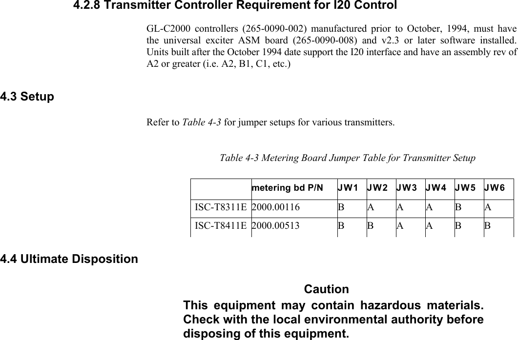     4.2.8 Transmitter Controller Requirement for I20 Control GL-C2000 controllers (265-0090-002) manufactured prior to October, 1994, must have the universal exciter ASM board (265-0090-008) and v2.3 or later software installed. Units built after the October 1994 date support the I20 interface and have an assembly rev of A2 or greater (i.e. A2, B1, C1, etc.) 4.3 Setup Refer to Table 4-3 for jumper setups for various transmitters. Table 4-3 Metering Board Jumper Table for Transmitter Setup metering bd P/N  JW1 JW2 JW3 JW4 JW5 JW6 ISC-T8311E 2000.00116  B A A A B A ISC-T8411E 2000.00513  B B A A B B 4.4 Ultimate Disposition Caution This equipment may contain hazardous materials. Check with the local environmental authority before disposing of this equipment. 