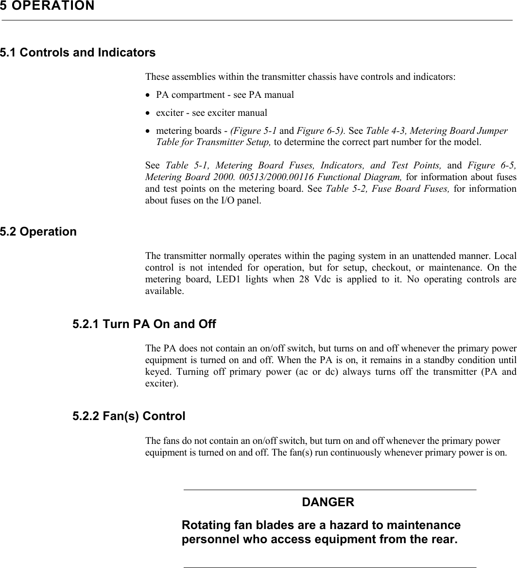    5 OPERATION 5.1 Controls and Indicators  These assemblies within the transmitter chassis have controls and indicators: • PA compartment - see PA manual • exciter - see exciter manual • metering boards - (Figure 5-1 and Figure 6-5). See Table 4-3, Metering Board Jumper Table for Transmitter Setup, to determine the correct part number for the model.  See  Table 5-1, Metering Board Fuses, Indicators, and Test Points, and  Figure 6-5, Metering Board 2000. 00513/2000.00116 Functional Diagram, for information about fusesand test points on the metering board. See Table 5-2, Fuse Board Fuses, for information about fuses on the I/O panel. 5.2 Operation  The transmitter normally operates within the paging system in an unattended manner. Localcontrol is not intended for operation, but for setup, checkout, or maintenance. On the metering board, LED1 lights when 28 Vdc is applied to it. No operating controls areavailable. 5.2.1 Turn PA On and Off  The PA does not contain an on/off switch, but turns on and off whenever the primary powerequipment is turned on and off. When the PA is on, it remains in a standby condition untilkeyed. Turning off primary power (ac or dc) always turns off the transmitter (PA andexciter). 5.2.2 Fan(s) Control  The fans do not contain an on/off switch, but turn on and off whenever the primary power equipment is turned on and off. The fan(s) run continuously whenever primary power is on. DANGER Rotating fan blades are a hazard to maintenance personnel who access equipment from the rear. 