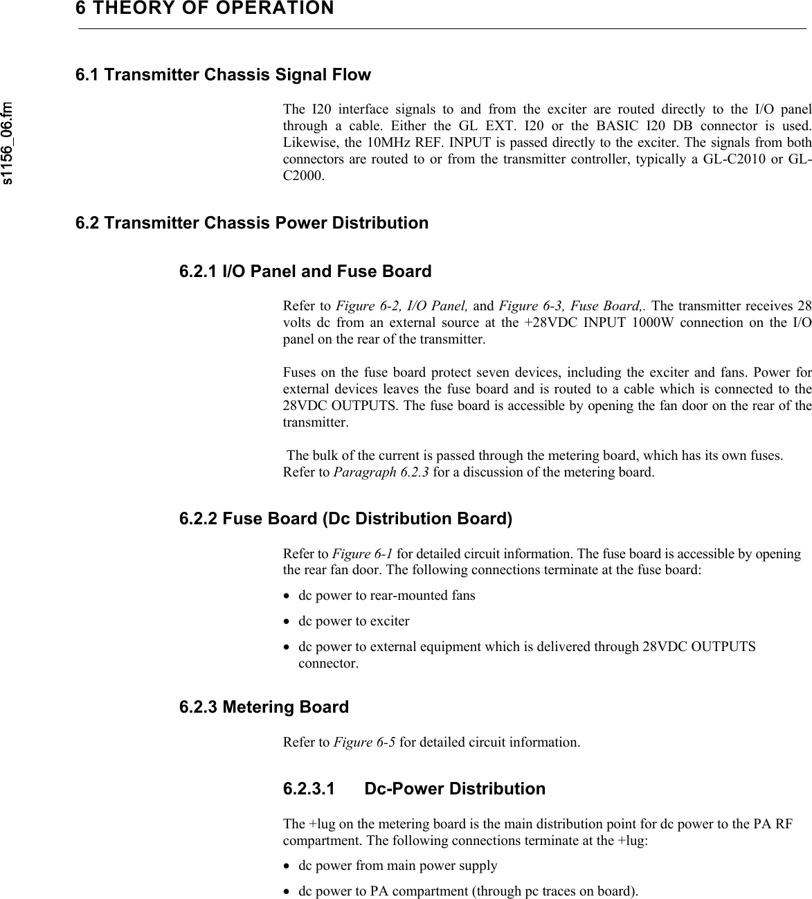     6 THEORY OF OPERATION6.1 Transmitter Chassis Signal Flow  The I20 interface signals to and from the exciter are routed directly to the I/O panelthrough a cable. Either the GL EXT. I20 or the BASIC I20 DB connector is used.Likewise, the 10MHz REF. INPUT is passed directly to the exciter. The signals from bothconnectors are routed to or from the transmitter controller, typically a GL-C2010 or GL-C2000. 6.2 Transmitter Chassis Power Distribution 6.2.1 I/O Panel and Fuse Board  Refer to Figure 6-2, I/O Panel, and Figure 6-3, Fuse Board,. The transmitter receives 28 volts dc from an external source at the +28VDC INPUT 1000W connection on the I/Opanel on the rear of the transmitter.  Fuses on the fuse board protect seven devices, including the exciter and fans. Power forexternal devices leaves the fuse board and is routed to a cable which is connected to the28VDC OUTPUTS. The fuse board is accessible by opening the fan door on the rear of thetransmitter.   The bulk of the current is passed through the metering board, which has its own fuses. Refer to Paragraph 6.2.3 for a discussion of the metering board. 6.2.2 Fuse Board (Dc Distribution Board)  Refer to Figure 6-1 for detailed circuit information. The fuse board is accessible by opening the rear fan door. The following connections terminate at the fuse board: • dc power to rear-mounted fans • dc power to exciter • dc power to external equipment which is delivered through 28VDC OUTPUTS connector. 6.2.3 Metering Board  Refer to Figure 6-5 for detailed circuit information. 6.2.3.1 Dc-Power Distribution  The +lug on the metering board is the main distribution point for dc power to the PA RF compartment. The following connections terminate at the +lug: • dc power from main power supply • dc power to PA compartment (through pc traces on board). 