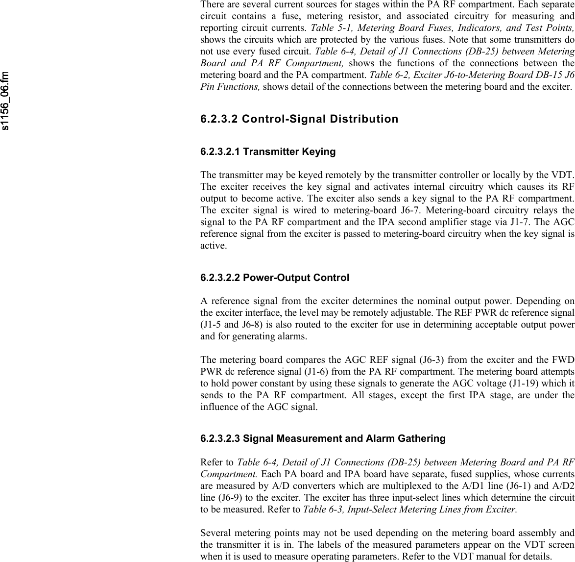       There are several current sources for stages within the PA RF compartment. Each separatecircuit contains a fuse, metering resistor, and associated circuitry for measuring andreporting circuit currents. Table 5-1, Metering Board Fuses, Indicators, and Test Points, shows the circuits which are protected by the various fuses. Note that some transmitters donot use every fused circuit. Table 6-4, Detail of J1 Connections (DB-25) between Metering Board and PA RF Compartment, shows the functions of the connections between the metering board and the PA compartment. Table 6-2, Exciter J6-to-Metering Board DB-15 J6 Pin Functions, shows detail of the connections between the metering board and the exciter.6.2.3.2 Control-Signal Distribution 6.2.3.2.1 Transmitter Keying  The transmitter may be keyed remotely by the transmitter controller or locally by the VDT.The exciter receives the key signal and activates internal circuitry which causes its RFoutput to become active. The exciter also sends a key signal to the PA RF compartment.The exciter signal is wired to metering-board J6-7. Metering-board circuitry relays the signal to the PA RF compartment and the IPA second amplifier stage via J1-7. The AGC reference signal from the exciter is passed to metering-board circuitry when the key signal is active. 6.2.3.2.2 Power-Output Control  A reference signal from the exciter determines the nominal output power. Depending onthe exciter interface, the level may be remotely adjustable. The REF PWR dc reference signal(J1-5 and J6-8) is also routed to the exciter for use in determining acceptable output powerand for generating alarms.  The metering board compares the AGC REF signal (J6-3) from the exciter and the FWD PWR dc reference signal (J1-6) from the PA RF compartment. The metering board attemptsto hold power constant by using these signals to generate the AGC voltage (J1-19) which it sends to the PA RF compartment. All stages, except the first IPA stage, are under the influence of the AGC signal. 6.2.3.2.3 Signal Measurement and Alarm Gathering  Refer to Table 6-4, Detail of J1 Connections (DB-25) between Metering Board and PA RF Compartment. Each PA board and IPA board have separate, fused supplies, whose currentsare measured by A/D converters which are multiplexed to the A/D1 line (J6-1) and A/D2 line (J6-9) to the exciter. The exciter has three input-select lines which determine the circuitto be measured. Refer to Table 6-3, Input-Select Metering Lines from Exciter.  Several metering points may not be used depending on the metering board assembly andthe transmitter it is in. The labels of the measured parameters appear on the VDT screenwhen it is used to measure operating parameters. Refer to the VDT manual for details. 