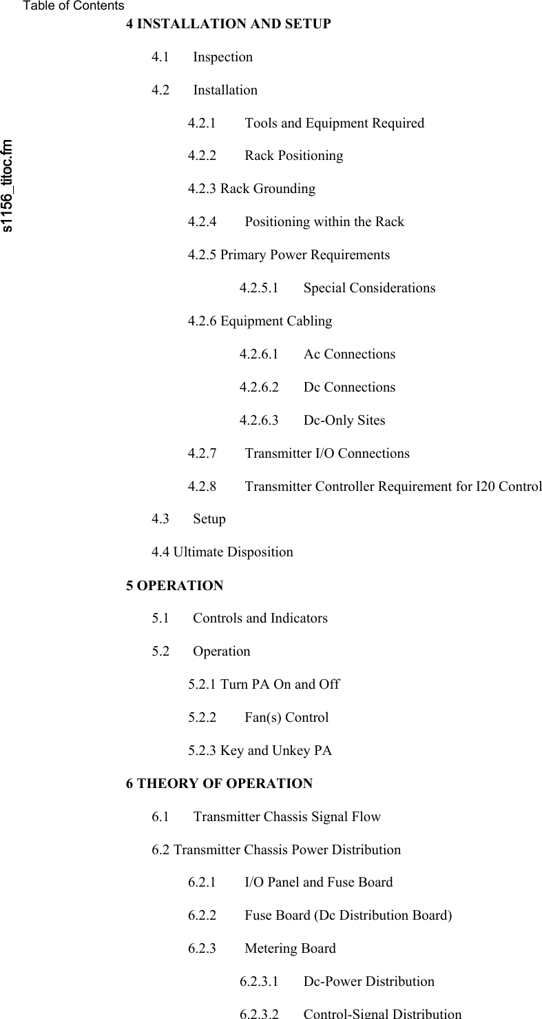    Table of Contents 4 INSTALLATION AND SETUP  4.1 Inspection  4.2 Installation  4.2.1  Tools and Equipment Required  4.2.2 Rack Positioning  4.2.3 Rack Grounding  4.2.4  Positioning within the Rack  4.2.5 Primary Power Requirements  4.2.5.1 Special Considerations  4.2.6 Equipment Cabling  4.2.6.1 Ac Connections  4.2.6.2 Dc Connections  4.2.6.3 Dc-Only Sites  4.2.7  Transmitter I/O Connections  4.2.8  Transmitter Controller Requirement for I20 Control  4.3 Setup  4.4 Ultimate Disposition  5 OPERATION  5.1  Controls and Indicators  5.2 Operation  5.2.1 Turn PA On and Off  5.2.2 Fan(s) Control  5.2.3 Key and Unkey PA  6 THEORY OF OPERATION  6.1  Transmitter Chassis Signal Flow  6.2 Transmitter Chassis Power Distribution  6.2.1  I/O Panel and Fuse Board  6.2.2  Fuse Board (Dc Distribution Board)  6.2.3 Metering Board  6.2.3.1 Dc-Power Distribution  6.2.3.2Control-Signal Distribution 