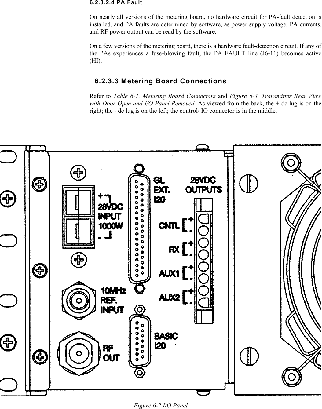      6.2.3.2.4 PA Fault  On nearly all versions of the metering board, no hardware circuit for PA-fault detection is installed, and PA faults are determined by software, as power supply voltage, PA currents, and RF power output can be read by the software.  On a few versions of the metering board, there is a hardware fault-detection circuit. If any of the PAs experiences a fuse-blowing fault, the PA FAULT line (J6-11) becomes active (HI). 6.2.3.3 Metering Board Connections  Refer to Table 6-1, Metering Board Connectors and  Figure 6-4, Transmitter Rear View with Door Open and I/O Panel Removed. As viewed from the back, the + dc lug is on the right; the - dc lug is on the left; the control/ IO connector is in the middle. Figure 6-2 I/O Panel 