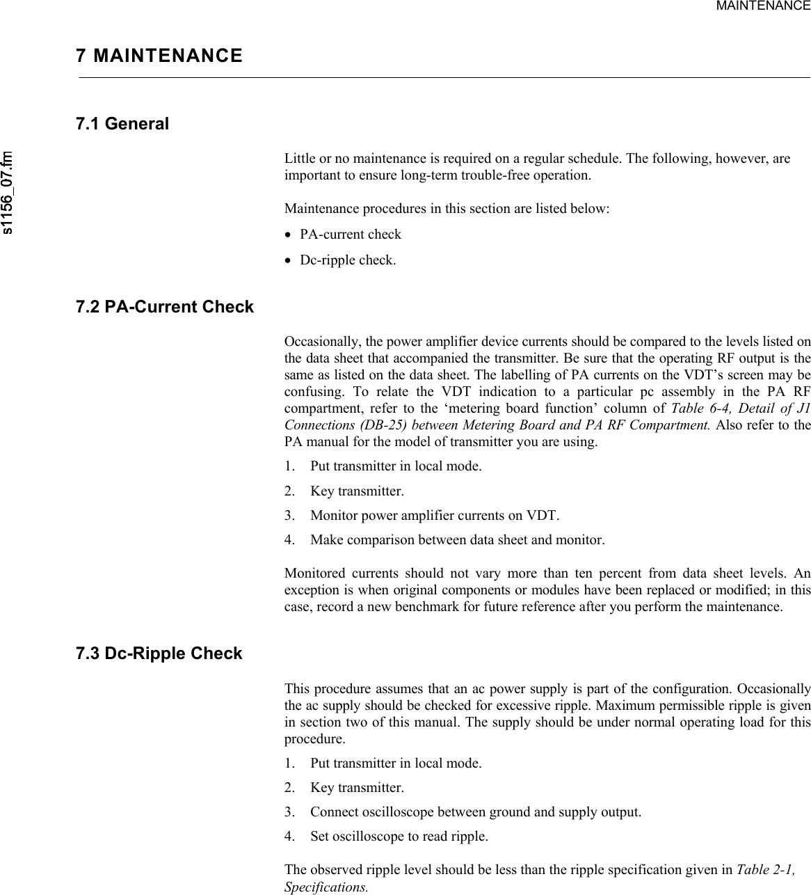      MAINTENANCE7 MAINTENANCE 7.1 General  Little or no maintenance is required on a regular schedule. The following, however, are important to ensure long-term trouble-free operation.  Maintenance procedures in this section are listed below: • PA-current check • Dc-ripple check. 7.2 PA-Current Check  Occasionally, the power amplifier device currents should be compared to the levels listed on the data sheet that accompanied the transmitter. Be sure that the operating RF output is the same as listed on the data sheet. The labelling of PA currents on the VDT’s screen may be confusing. To relate the VDT indication to a particular pc assembly in the PA RF compartment, refer to the ‘metering board function’ column of Table 6-4, Detail of J1 Connections (DB-25) between Metering Board and PA RF Compartment. Also refer to the PA manual for the model of transmitter you are using. 1. Put transmitter in local mode. 2. Key transmitter. 3. Monitor power amplifier currents on VDT. 4. Make comparison between data sheet and monitor.  Monitored currents should not vary more than ten percent from data sheet levels. An exception is when original components or modules have been replaced or modified; in this case, record a new benchmark for future reference after you perform the maintenance. 7.3 Dc-Ripple Check  This procedure assumes that an ac power supply is part of the configuration. Occasionally the ac supply should be checked for excessive ripple. Maximum permissible ripple is given in section two of this manual. The supply should be under normal operating load for this procedure. 1. Put transmitter in local mode. 2. Key transmitter. 3. Connect oscilloscope between ground and supply output. 4. Set oscilloscope to read ripple.  The observed ripple level should be less than the ripple specification given in Table 2-1, Specifications. 