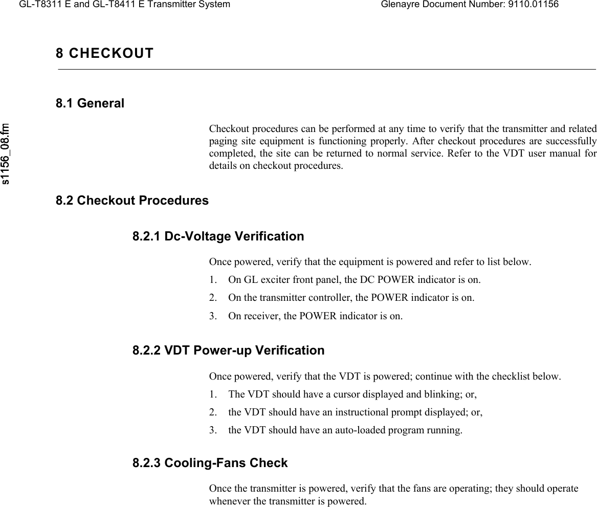   GL-T8311 E and GL-T8411 E Transmitter System  Glenayre Document Number: 9110.01156   8 CHECKOUT 8.1 General  Checkout procedures can be performed at any time to verify that the transmitter and related paging site equipment is functioning properly. After checkout procedures are successfully completed, the site can be returned to normal service. Refer to the VDT user manual for details on checkout procedures. 8.2 Checkout Procedures 8.2.1 Dc-Voltage Verification  Once powered, verify that the equipment is powered and refer to list below. 1. On GL exciter front panel, the DC POWER indicator is on. 2. On the transmitter controller, the POWER indicator is on. 3. On receiver, the POWER indicator is on. 8.2.2 VDT Power-up Verification  Once powered, verify that the VDT is powered; continue with the checklist below. 1. The VDT should have a cursor displayed and blinking; or, 2. the VDT should have an instructional prompt displayed; or, 3. the VDT should have an auto-loaded program running. 8.2.3 Cooling-Fans Check  Once the transmitter is powered, verify that the fans are operating; they should operate whenever the transmitter is powered. 