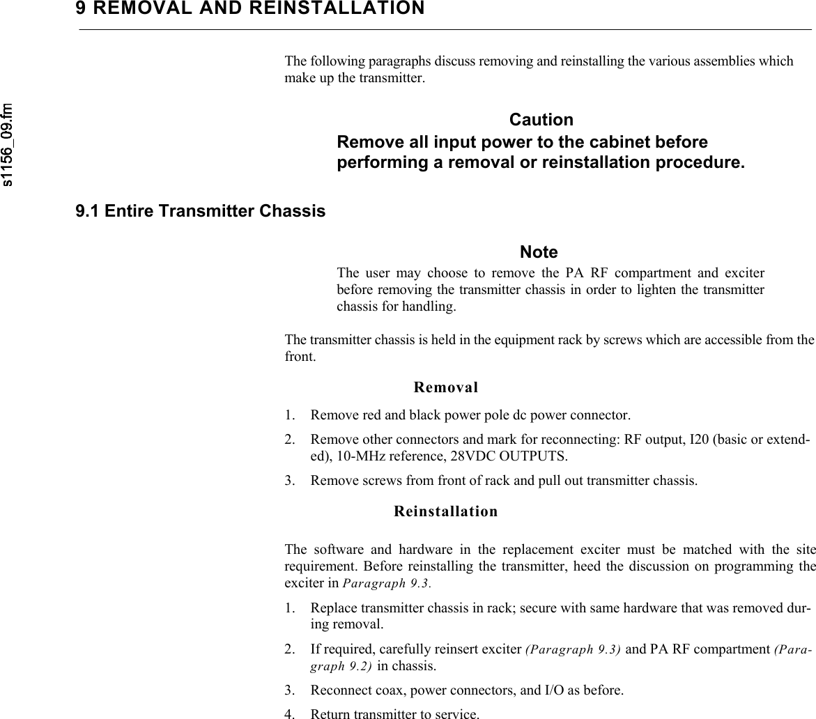     9 REMOVAL AND REINSTALLATION The following paragraphs discuss removing and reinstalling the various assemblies which make up the transmitter. Caution Remove all input power to the cabinet before performing a removal or reinstallation procedure. 9.1 Entire Transmitter Chassis Note The user may choose to remove the PA RF compartment and exciter before removing the transmitter chassis in order to lighten the transmitter chassis for handling.  The transmitter chassis is held in the equipment rack by screws which are accessible from the front. Removal 1. Remove red and black power pole dc power connector. 2. Remove other connectors and mark for reconnecting: RF output, I20 (basic or extend-ed), 10-MHz reference, 28VDC OUTPUTS. 3. Remove screws from front of rack and pull out transmitter chassis. Reinstallation The software and hardware in the replacement exciter must be matched with the siterequirement. Before reinstalling the transmitter, heed the discussion on programming the exciter in Paragraph 9.3. 1. Replace transmitter chassis in rack; secure with same hardware that was removed dur-ing removal. 2. If required, carefully reinsert exciter (Paragraph 9.3) and PA RF compartment (Para-graph 9.2) in chassis. 3. Reconnect coax, power connectors, and I/O as before. 4. Return transmitter to service. 