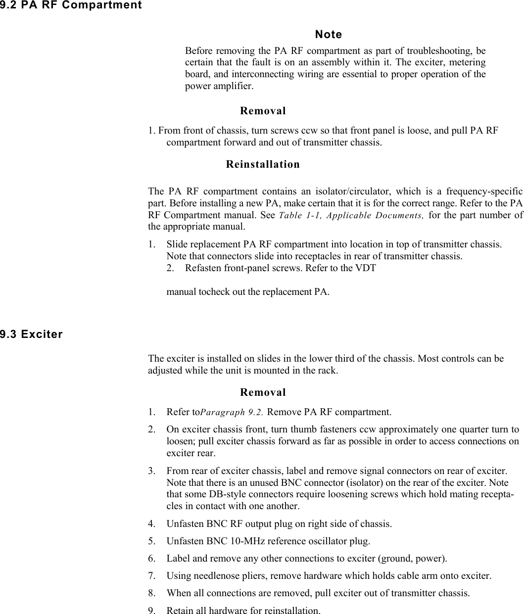     9.2 PA RF Compartment Note Before removing the PA RF compartment as part of troubleshooting, be certain that the fault is on an assembly within it. The exciter, metering board, and interconnecting wiring are essential to proper operation of the power amplifier.  Removal 1. From front of chassis, turn screws ccw so that front panel is loose, and pull PA RF compartment forward and out of transmitter chassis. Reinstallation The PA RF compartment contains an isolator/circulator, which is a frequency-specific part. Before installing a new PA, make certain that it is for the correct range. Refer to the PA RF Compartment manual. See Table 1-1, Applicable Documents, for the part number of the appropriate manual. 1. Slide replacement PA RF compartment into location in top of transmitter chassis. Note that connectors slide into receptacles in rear of transmitter chassis. 2. Refasten front-panel screws. Refer to the VDT manual tocheck out the replacement PA. 9.3 Exciter  The exciter is installed on slides in the lower third of the chassis. Most controls can be adjusted while the unit is mounted in the rack. Removal 1. Refer toParagraph 9.2. Remove PA RF compartment. 2. On exciter chassis front, turn thumb fasteners ccw approximately one quarter turn to loosen; pull exciter chassis forward as far as possible in order to access connections on exciter rear. 3. From rear of exciter chassis, label and remove signal connectors on rear of exciter. Note that there is an unused BNC connector (isolator) on the rear of the exciter. Note that some DB-style connectors require loosening screws which hold mating recepta-cles in contact with one another. 4. Unfasten BNC RF output plug on right side of chassis. 5. Unfasten BNC 10-MHz reference oscillator plug. 6. Label and remove any other connections to exciter (ground, power). 7. Using needlenose pliers, remove hardware which holds cable arm onto exciter. 8. When all connections are removed, pull exciter out of transmitter chassis. 9. Retain all hardware for reinstallation. 
