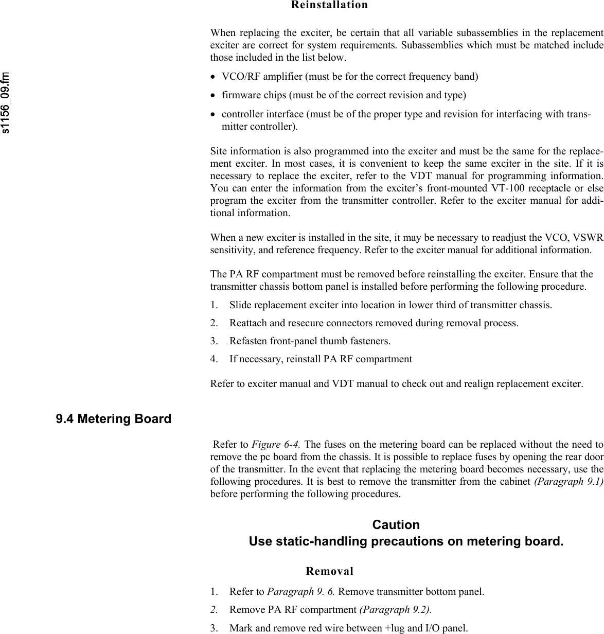    Reinstallation When replacing the exciter, be certain that all variable subassemblies in the replacementexciter are correct for system requirements. Subassemblies which must be matched includethose included in the list below. • VCO/RF amplifier (must be for the correct frequency band) • firmware chips (must be of the correct revision and type) • controller interface (must be of the proper type and revision for interfacing with trans-mitter controller).  Site information is also programmed into the exciter and must be the same for the replace-ment exciter. In most cases, it is convenient to keep the same exciter in the site. If it isnecessary to replace the exciter, refer to the VDT manual for programming information.You can enter the information from the exciter’s front-mounted VT-100 receptacle or elseprogram the exciter from the transmitter controller. Refer to the exciter manual for addi-tional information.  When a new exciter is installed in the site, it may be necessary to readjust the VCO, VSWR sensitivity, and reference frequency. Refer to the exciter manual for additional information.  The PA RF compartment must be removed before reinstalling the exciter. Ensure that the transmitter chassis bottom panel is installed before performing the following procedure. 1. Slide replacement exciter into location in lower third of transmitter chassis. 2. Reattach and resecure connectors removed during removal process. 3. Refasten front-panel thumb fasteners. 4. If necessary, reinstall PA RF compartment  Refer to exciter manual and VDT manual to check out and realign replacement exciter. 9.4 Metering Board   Refer to Figure 6-4. The fuses on the metering board can be replaced without the need toremove the pc board from the chassis. It is possible to replace fuses by opening the rear doorof the transmitter. In the event that replacing the metering board becomes necessary, use thefollowing procedures. It is best to remove the transmitter from the cabinet (Paragraph 9.1)before performing the following procedures. Caution Use static-handling precautions on metering board. Removal 1. Refer to Paragraph 9. 6. Remove transmitter bottom panel. 2. Remove PA RF compartment (Paragraph 9.2). 3. Mark and remove red wire between +lug and I/O panel. 