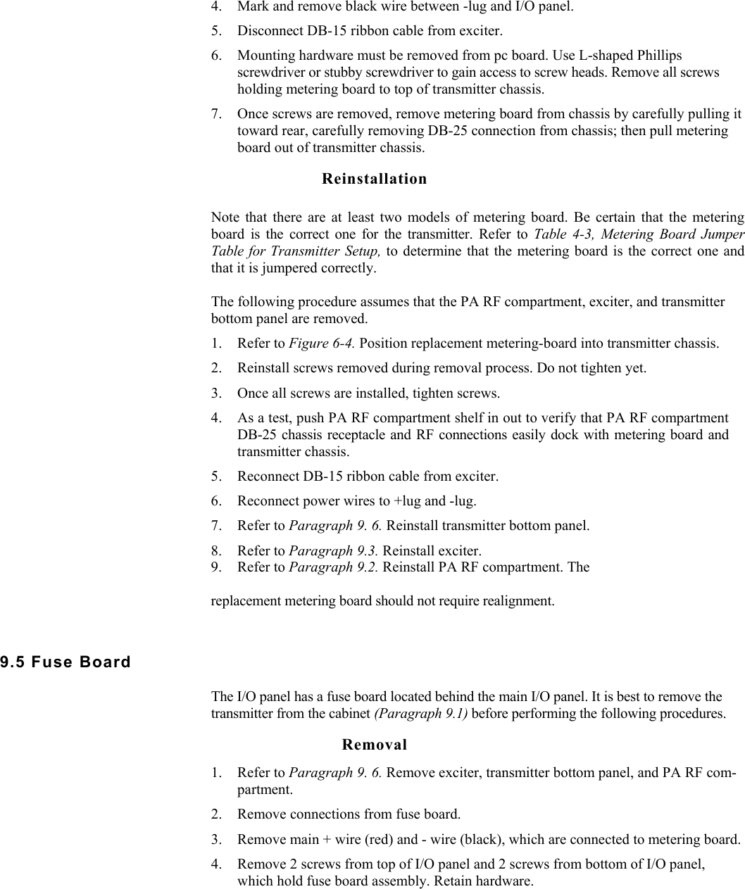    4. Mark and remove black wire between -lug and I/O panel. 5. Disconnect DB-15 ribbon cable from exciter. 6. Mounting hardware must be removed from pc board. Use L-shaped Phillips screwdriver or stubby screwdriver to gain access to screw heads. Remove all screws holding metering board to top of transmitter chassis. 7. Once screws are removed, remove metering board from chassis by carefully pulling it toward rear, carefully removing DB-25 connection from chassis; then pull metering board out of transmitter chassis. Reinstallation Note that there are at least two models of metering board. Be certain that the metering board is the correct one for the transmitter. Refer to Table 4-3, Metering Board Jumper Table for Transmitter Setup, to determine that the metering board is the correct one and that it is jumpered correctly.  The following procedure assumes that the PA RF compartment, exciter, and transmitter bottom panel are removed. 1. Refer to Figure 6-4. Position replacement metering-board into transmitter chassis. 2. Reinstall screws removed during removal process. Do not tighten yet. 3. Once all screws are installed, tighten screws. 4. As a test, push PA RF compartment shelf in out to verify that PA RF compartment DB-25 chassis receptacle and RF connections easily dock with metering board and transmitter chassis. 5. Reconnect DB-15 ribbon cable from exciter. 6. Reconnect power wires to +lug and -lug. 7. Refer to Paragraph 9. 6. Reinstall transmitter bottom panel. 8. Refer to Paragraph 9.3. Reinstall exciter. 9. Refer to Paragraph 9.2. Reinstall PA RF compartment. The replacement metering board should not require realignment. 9.5 Fuse Board  The I/O panel has a fuse board located behind the main I/O panel. It is best to remove the transmitter from the cabinet (Paragraph 9.1) before performing the following procedures. Removal 1. Refer to Paragraph 9. 6. Remove exciter, transmitter bottom panel, and PA RF com-partment. 2. Remove connections from fuse board. 3. Remove main + wire (red) and - wire (black), which are connected to metering board. 4. Remove 2 screws from top of I/O panel and 2 screws from bottom of I/O panel, which hold fuse board assembly. Retain hardware. 