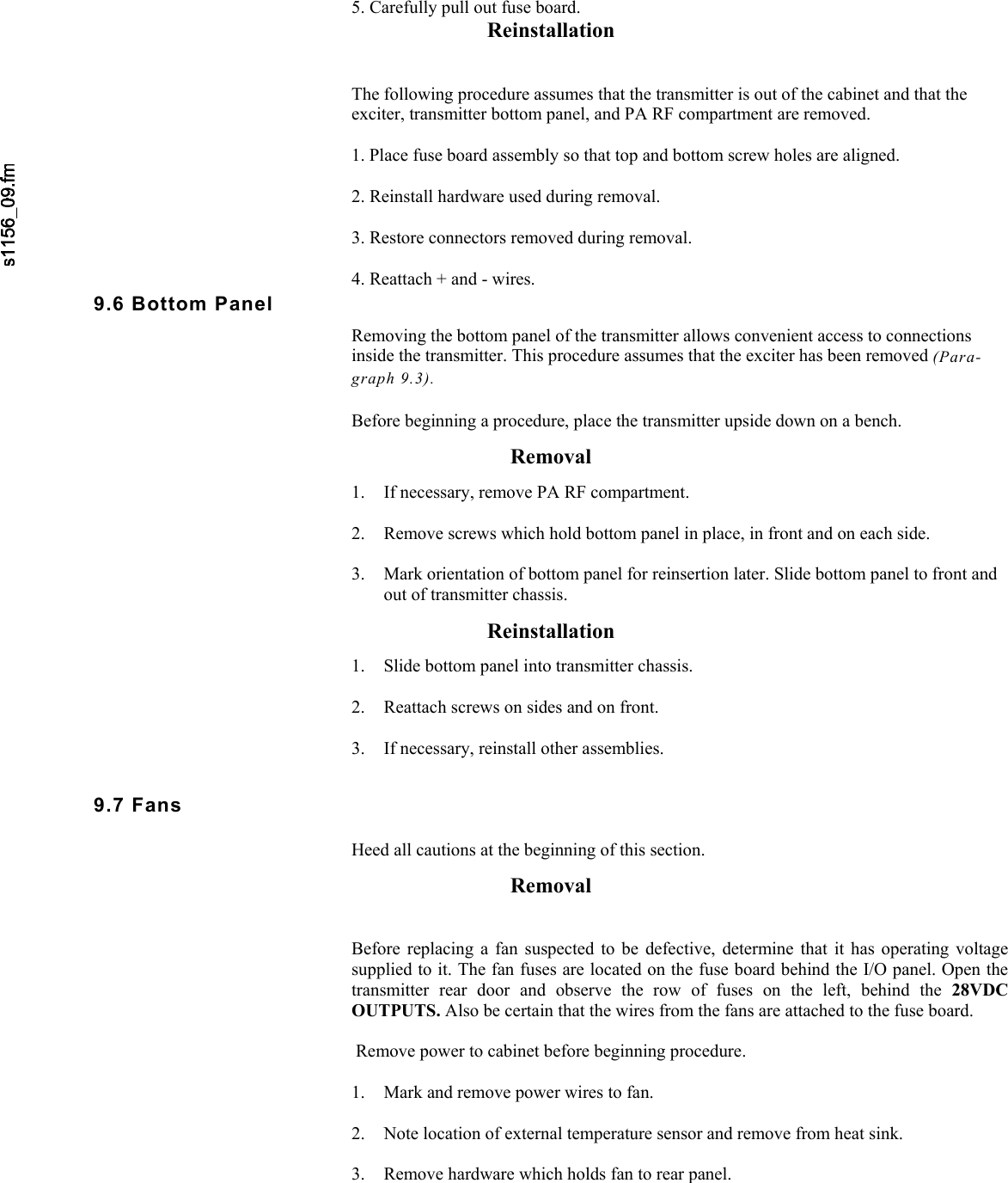     5. Carefully pull out fuse board. Reinstallation   The following procedure assumes that the transmitter is out of the cabinet and that the exciter, transmitter bottom panel, and PA RF compartment are removed.  1. Place fuse board assembly so that top and bottom screw holes are aligned.  2. Reinstall hardware used during removal.  3. Restore connectors removed during removal.  4. Reattach + and - wires. 9.6 Bottom Panel Removing the bottom panel of the transmitter allows convenient access to connections inside the transmitter. This procedure assumes that the exciter has been removed (Para- graph 9.3). Before beginning a procedure, place the transmitter upside down on a bench. Removal 1. If necessary, remove PA RF compartment.  2. Remove screws which hold bottom panel in place, in front and on each side.  3. Mark orientation of bottom panel for reinsertion later. Slide bottom panel to front and out of transmitter chassis. Reinstallation 1. Slide bottom panel into transmitter chassis.  2. Reattach screws on sides and on front.  3. If necessary, reinstall other assemblies. 9.7 Fans Heed all cautions at the beginning of this section. Removal   Before replacing a fan suspected to be defective, determine that it has operating voltagesupplied to it. The fan fuses are located on the fuse board behind the I/O panel. Open thetransmitter rear door and observe the row of fuses on the left, behind the 28VDC OUTPUTS. Also be certain that the wires from the fans are attached to the fuse board. Remove power to cabinet before beginning procedure.  1. Mark and remove power wires to fan.  2. Note location of external temperature sensor and remove from heat sink.  3. Remove hardware which holds fan to rear panel.
