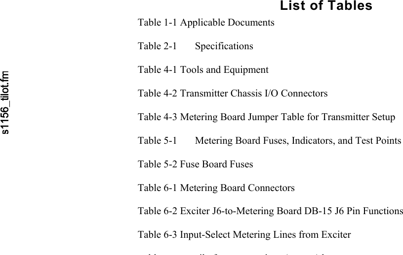      List of Tables Table 1-1 Applicable Documents  Table 2-1  Specifications  Table 4-1 Tools and Equipment  Table 4-2 Transmitter Chassis I/O Connectors  Table 4-3 Metering Board Jumper Table for Transmitter Setup  Table 5-1  Metering Board Fuses, Indicators, and Test Points  Table 5-2 Fuse Board Fuses  Table 6-1 Metering Board Connectors  Table 6-2 Exciter J6-to-Metering Board DB-15 J6 Pin Functions  Table 6-3 Input-Select Metering Lines from Exciter  blil f i ()b