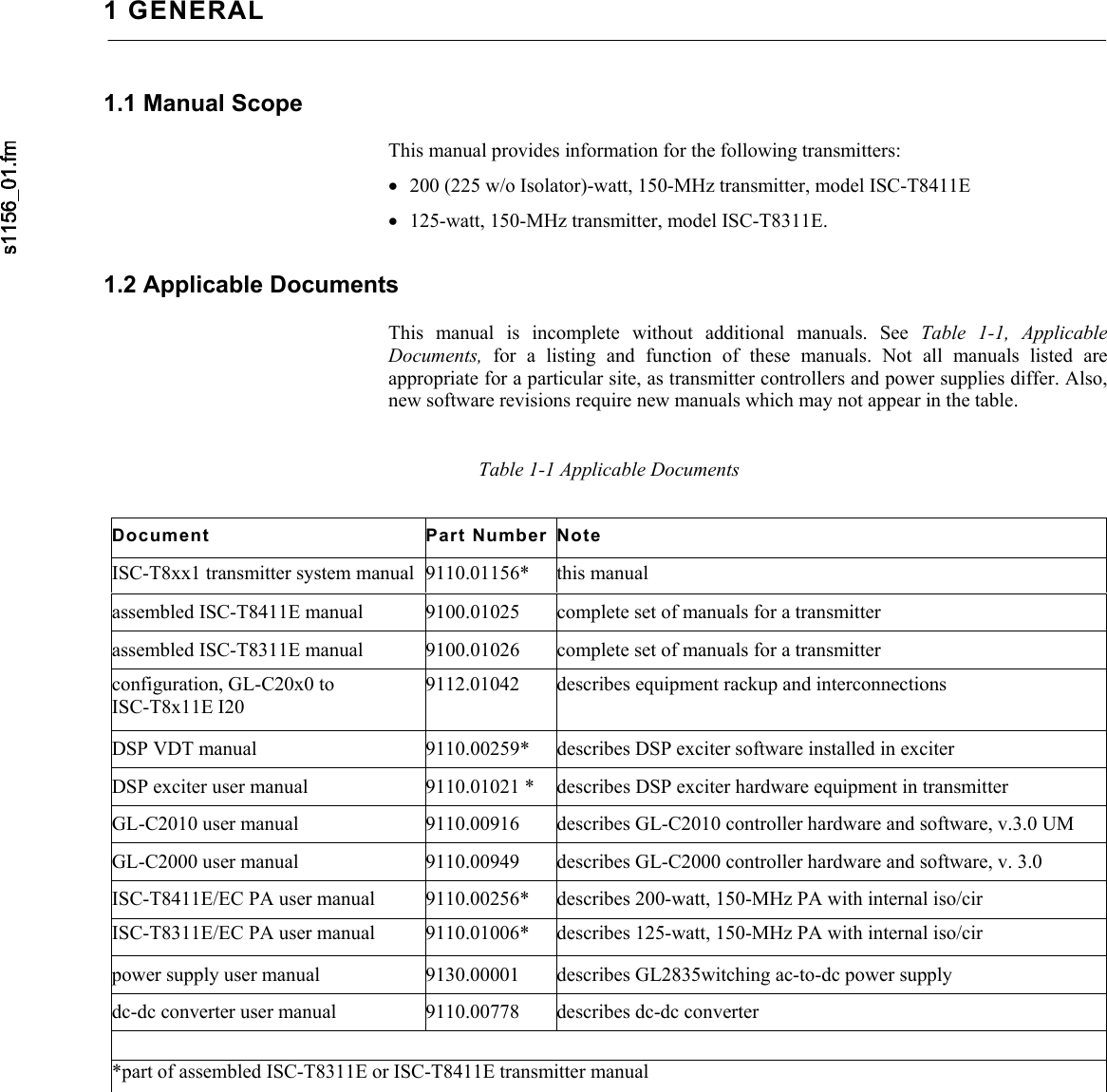     1 GENERAL 1.1 Manual Scope  This manual provides information for the following transmitters: • 200 (225 w/o Isolator)-watt, 150-MHz transmitter, model ISC-T8411E • 125-watt, 150-MHz transmitter, model ISC-T8311E. 1.2 Applicable Documents  This manual is incomplete without additional manuals. See Table 1-1, Applicable Documents,  for a listing and function of these manuals. Not all manuals listed are appropriate for a particular site, as transmitter controllers and power supplies differ. Also, new software revisions require new manuals which may not appear in the table.   Table 1-1 Applicable Documents Document Part Number Note ISC-T8xx1 transmitter system manual  9110.01156*  this manual assembled ISC-T8411E manual  9100.01025  complete set of manuals for a transmitter assembled ISC-T8311E manual  9100.01026  complete set of manuals for a transmitter configuration, GL-C20x0 to ISC-T8x11E I20 9112.01042  describes equipment rackup and interconnections DSP VDT manual  9110.00259*  describes DSP exciter software installed in exciter DSP exciter user manual  9110.01021 *  describes DSP exciter hardware equipment in transmitter GL-C2010 user manual  9110.00916  describes GL-C2010 controller hardware and software, v.3.0 UM GL-C2000 user manual  9110.00949  describes GL-C2000 controller hardware and software, v. 3.0 ISC-T8411E/EC PA user manual  9110.00256*  describes 200-watt, 150-MHz PA with internal iso/cir ISC-T8311E/EC PA user manual  9110.01006*  describes 125-watt, 150-MHz PA with internal iso/cir power supply user manual  9130.00001  describes GL2835witching ac-to-dc power supply dc-dc converter user manual  9110.00778  describes dc-dc converter  *part of assembled ISC-T8311E or ISC-T8411E transmitter manual 