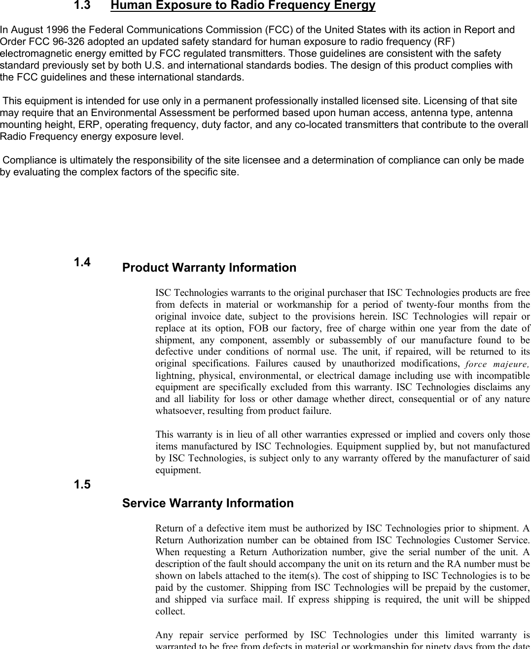    1.3  Human Exposure to Radio Frequency Energy  In August 1996 the Federal Communications Commission (FCC) of the United States with its action in Report and Order FCC 96-326 adopted an updated safety standard for human exposure to radio frequency (RF) electromagnetic energy emitted by FCC regulated transmitters. Those guidelines are consistent with the safety standard previously set by both U.S. and international standards bodies. The design of this product complies with the FCC guidelines and these international standards.   This equipment is intended for use only in a permanent professionally installed licensed site. Licensing of that site may require that an Environmental Assessment be performed based upon human access, antenna type, antenna mounting height, ERP, operating frequency, duty factor, and any co-located transmitters that contribute to the overall Radio Frequency energy exposure level.   Compliance is ultimately the responsibility of the site licensee and a determination of compliance can only be made by evaluating the complex factors of the specific site.     Product Warranty Information  ISC Technologies warrants to the original purchaser that ISC Technologies products are free from defects in material or workmanship for a period of twenty-four months from the original invoice date, subject to the provisions herein. ISC Technologies will repair or replace at its option, FOB our factory, free of charge within one year from the date of shipment, any component, assembly or subassembly of our manufacture found to be defective under conditions of normal use. The unit, if repaired, will be returned to its original specifications. Failures caused by unauthorized modifications, force majeure, lightning, physical, environmental, or electrical damage including use with incompatible equipment are specifically excluded from this warranty. ISC Technologies disclaims any and all liability for loss or other damage whether direct, consequential or of any nature whatsoever, resulting from product failure.  This warranty is in lieu of all other warranties expressed or implied and covers only those items manufactured by ISC Technologies. Equipment supplied by, but not manufactured by ISC Technologies, is subject only to any warranty offered by the manufacturer of said equipment. Service Warranty Information  Return of a defective item must be authorized by ISC Technologies prior to shipment. A Return Authorization number can be obtained from ISC Technologies Customer Service. When requesting a Return Authorization number, give the serial number of the unit. A description of the fault should accompany the unit on its return and the RA number must be shown on labels attached to the item(s). The cost of shipping to ISC Technologies is to be paid by the customer. Shipping from ISC Technologies will be prepaid by the customer, and shipped via surface mail. If express shipping is required, the unit will be shipped collect.  Any repair service performed by ISC Technologies under this limited warranty is warrantedto be free from defects in material or workmanship for ninety days from the date1.4 1.5 