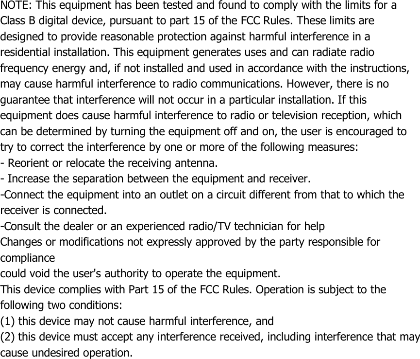 NOTE: This equipment has been tested and found to comply with the limits for aClass B digital device, pursuant to part 15 of the FCC Rules. These limits aredesigned to provide reasonable protection against harmful interference in aresidential installation. This equipment generates uses and can radiate radiofrequency energy and, if not installed and used in accordance with the instructions,may cause harmful interference to radio communications. However, there is noguarantee that interference will not occur in a particular installation. If thisequipment does cause harmful interference to radio or television reception, whichcan be determined by turning the equipment off and on, the user is encouraged totry to correct the interference by one or more of the following measures:- Reorient or relocate the receiving antenna.- Increase the separation between the equipment and receiver.-Connect the equipment into an outlet on a circuit different from that to which thereceiver is connected.-Consult the dealer or an experienced radio/TV technician for helpChanges or modifications not expressly approved by the party responsible forcompliancecould void the user's authority to operate the equipment.This device complies with Part 15 of the FCC Rules. Operation is subject to thefollowing two conditions:(1) this device may not cause harmful interference, and(2) this device must accept any interference received, including interference that maycause undesired operation.