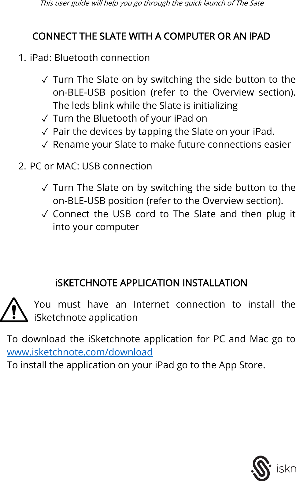  This user guide will help you go through the quick launch of The Sate    CONNECT THE SLATE WITH A COMPUTER OR AN iPAD  1. iPad: Bluetooth connection  ✓ Turn The Slate on by switching the side button to the on-BLE-USB  position  (refer  to  the  Overview  section). The leds blink while the Slate is initializing ✓ Turn the Bluetooth of your iPad on ✓ Pair the devices by tapping the Slate on your iPad. ✓ Rename your Slate to make future connections easier   2. PC or MAC: USB connection  ✓ Turn The Slate on by switching the side button to the on-BLE-USB position (refer to the Overview section).  ✓ Connect  the  USB  cord  to  The  Slate  and  then  plug  it into your computer      iSKETCHNOTE APPLICATION INSTALLATION  You  must  have  an  Internet  connection  to  install  the iSketchnote application  To  download  the iSketchnote application  for  PC  and  Mac  go  to www.isketchnote.com/download To install the application on your iPad go to the App Store.           