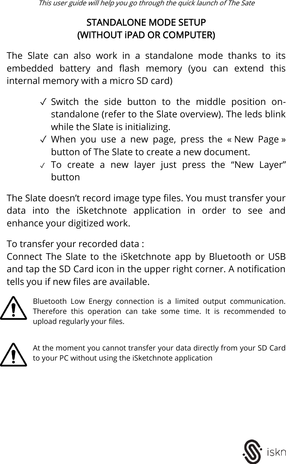  This user guide will help you go through the quick launch of The Sate   STANDALONE MODE SETUP (WITHOUT iPAD OR COMPUTER)  The  Slate  can  also  work  in  a  standalone  mode  thanks  to  its embedded  battery  and  flash  memory  (you  can  extend  this internal memory with a micro SD card)  ✓ Switch  the  side  button  to  the  middle  position  on-standalone (refer to the Slate overview). The leds blink while the Slate is initializing. ✓ When  you  use  a  new  page,  press  the  « New  Page » button of The Slate to create a new document.  ✓ To  create  a  new  layer  just  press  the  “New  Layer” button  The Slate doesn’t record image type files. You must transfer your data  into  the  iSketchnote  application  in  order  to  see  and enhance your digitized work.  To transfer your recorded data : Connect  The  Slate  to  the  iSketchnote  app  by  Bluetooth  or  USB and tap the SD Card icon in the upper right corner. A notification tells you if new files are available.  Bluetooth  Low  Energy  connection  is  a  limited  output  communication. Therefore  this  operation  can  take  some  time.  It  is  recommended  to upload regularly your files.   At the moment you cannot transfer your data directly from your SD Card to your PC without using the iSketchnote application          