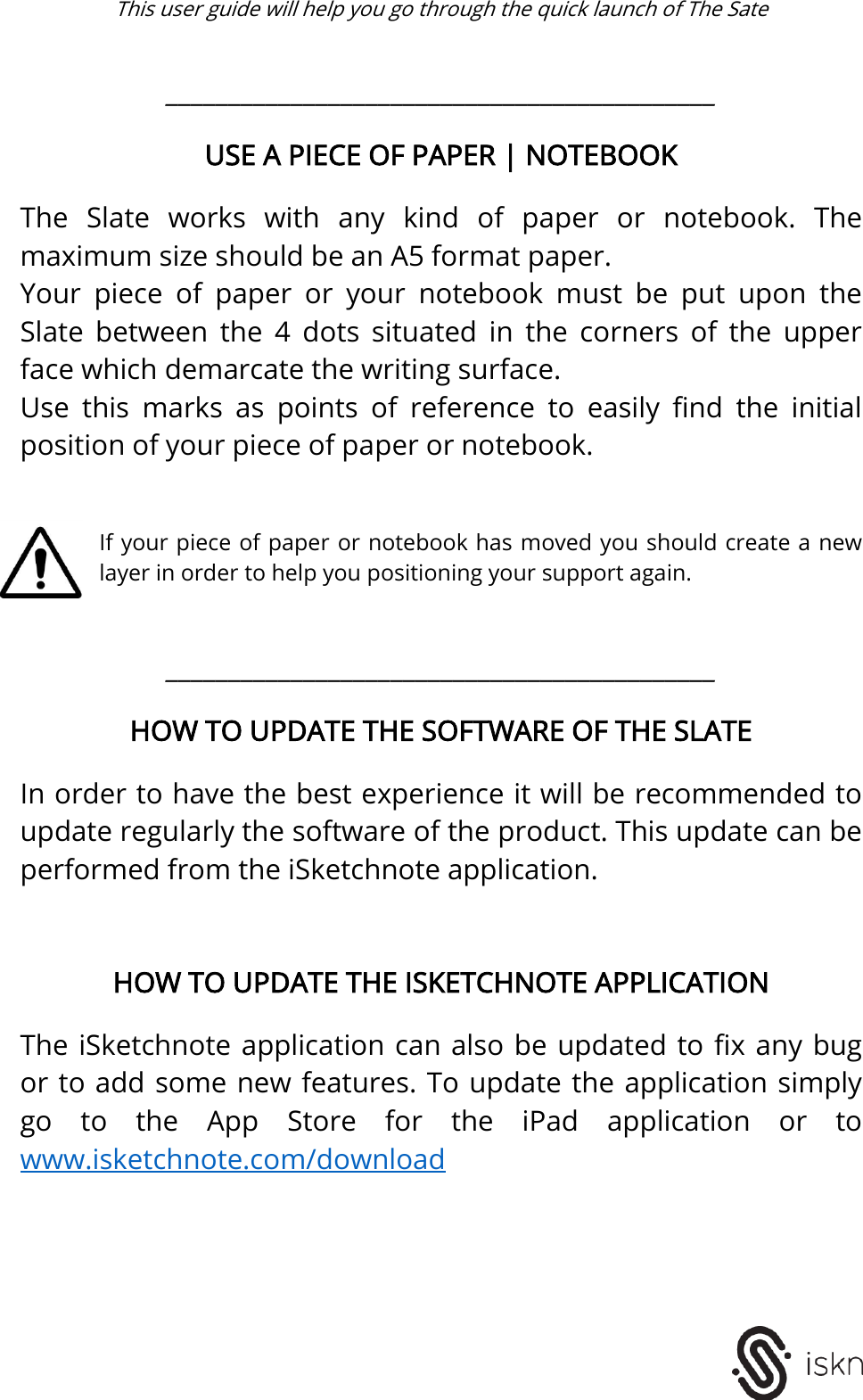  This user guide will help you go through the quick launch of The Sate    ____________________________________________  USE A PIECE OF PAPER | NOTEBOOK  The  Slate  works  with  any  kind  of  paper  or  notebook.  The maximum size should be an A5 format paper. Your  piece  of  paper  or  your  notebook  must  be  put  upon  the Slate  between  the  4  dots  situated  in  the  corners  of  the  upper face which demarcate the writing surface.  Use  this  marks  as  points  of  reference  to  easily  find  the  initial position of your piece of paper or notebook.    If your piece of paper or notebook has moved you should create a new layer in order to help you positioning your support again.   ____________________________________________  HOW TO UPDATE THE SOFTWARE OF THE SLATE  In order to have the best experience it will be recommended to update regularly the software of the product. This update can be performed from the iSketchnote application.     HOW TO UPDATE THE ISKETCHNOTE APPLICATION  The iSketchnote application can also be  updated  to fix any bug or to add some new features. To update the application simply go  to  the  App  Store  for  the  iPad  application  or  to www.isketchnote.com/download       