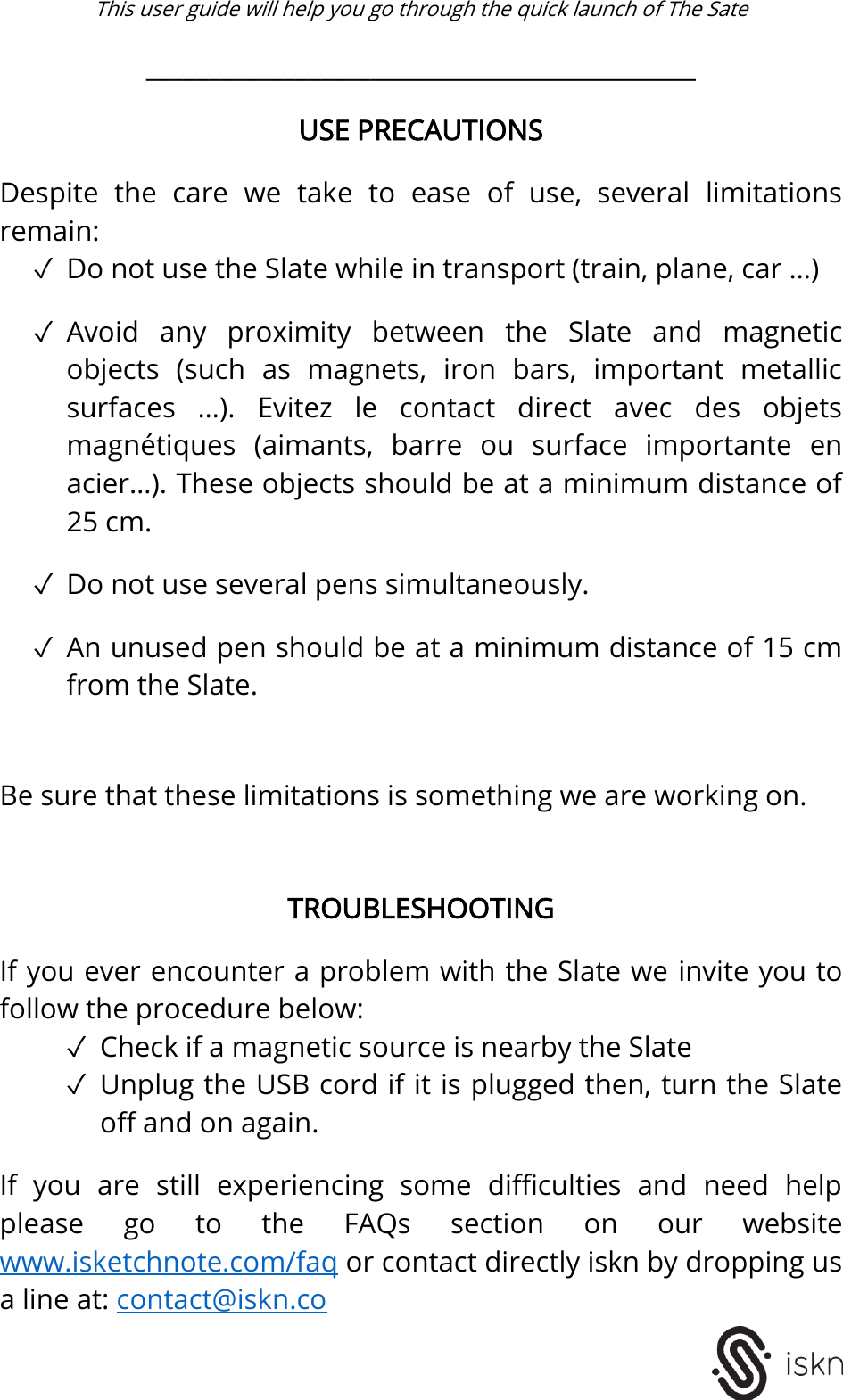  This user guide will help you go through the quick launch of The Sate   ____________________________________________  USE PRECAUTIONS  Despite  the  care  we  take  to  ease  of  use,  several  limitations remain: ✓ Do not use the Slate while in transport (train, plane, car &hellip;)  ✓ Avoid  any  proximity  between  the  Slate  and  magnetic objects  (such  as  magnets,  iron  bars,  important  metallic surfaces  &hellip;).  Evitez  le  contact  direct  avec  des  objets magn&eacute;tiques  (aimants,  barre  ou  surface  importante  en acier&hellip;). These objects should be at a minimum distance of 25 cm.  ✓ Do not use several pens simultaneously.  ✓ An unused pen should be at a minimum distance of 15 cm from the Slate.   Be sure that these limitations is something we are working on.    TROUBLESHOOTING  If you ever encounter a problem with the Slate we invite you to follow the procedure below: ✓ Check if a magnetic source is nearby the Slate ✓ Unplug the USB cord if it is plugged then, turn the Slate off and on again.  If  you  are  still  experiencing  some  difficulties  and  need  help please  go  to  the  FAQs  section  on  our  website www.isketchnote.com/faq or contact directly iskn by dropping us a line at: contact@iskn.co   