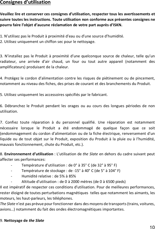 10 Consignes d&rsquo;utilisation  Veuillez lire et conserver ces consignes d&rsquo;utilisation, respecter tous les avertissements et suivre toutes les instructions. Toute utilisation non conforme aux pr&eacute;sentes consignes ne pourra faire l&rsquo;objet d&rsquo;aucune r&eacute;clamation de votre part aupr&egrave;s d&rsquo;ISKN.   1. N&rsquo;utilisez pas le Produit &agrave; proximit&eacute; d&rsquo;eau ou d&rsquo;une source d&rsquo;humidit&eacute;. 2. Utilisez uniquement un chiffon sec pour le nettoyage.  3. N&rsquo;installez pas le  Produit  &agrave; proximit&eacute;  d&rsquo;une quelconque  source de chaleur,  telle  qu&rsquo;un radiateur,  une  arriv&eacute;e  d&rsquo;air  chaud,  un  four  ou  tout  autre  appareil  (notamment  des amplificateurs) produisant de la chaleur.  4. Prot&eacute;gez le cordon d&rsquo;alimentation contre les risques de pi&eacute;tinement ou de pincement, notamment au niveau des fiches, des prises de courant et des branchements du Produit.  5. Utilisez uniquement les accessoires sp&eacute;cifi&eacute;s par le fabricant.  6.  D&eacute;branchez le  Produit  pendant  les  orages  ou au  cours  des  longues  p&eacute;riodes de  non utilisation.  7.  Confiez  toute  r&eacute;paration  &agrave;  du  personnel  qualifi&eacute;.  Une  r&eacute;paration  est  notamment n&eacute;cessaire  lorsque  le  Produit  a  &eacute;t&eacute;  endommag&eacute;  de  quelque  fa&ccedil;on  que ce  soit (endommagement du cordon d&rsquo;alimentation ou de la fiche &eacute;lectrique, renversement d&rsquo;un liquide ou de  tout  objet  sur  le Produit,  exposition du Produit  &agrave;  la  pluie ou &agrave; l&rsquo;humidit&eacute;, mauvais fonctionnement, chute du Produit, etc.).  8. Environnement d&rsquo;utilisation : L&rsquo;utilisation de the Slate en dehors du cadre suivant peut affecter ses performances: - Temp&eacute;rature d&rsquo;utilisation : de 0&deg; &agrave; 35&deg; C (de 32&deg; &agrave; 95&deg; F) - Temp&eacute;rature de stockage : de -15&deg; &agrave; 40&deg; C (de 5&deg; &agrave; 104&deg; F)  - Humidit&eacute; relative : de 5% &agrave; 85%  - Altitude d&rsquo;utilisation : de 0 &agrave; 2000 m&egrave;tres (de 0 &agrave; 6500 pieds) Il est imp&eacute;ratif de respecter ces conditions d&rsquo;utilisation. Pour de meilleures performances, rester &eacute;loign&eacute; de toutes perturbations magn&eacute;tiques  telles que notamment les aimants, les moteurs, les haut-parleurs, les t&eacute;l&eacute;phones. The Slate n&rsquo;est pas pr&eacute;vue pour fonctionner dans des moyens de transports (trains, voitures, avions&hellip;) notamment du fait des ondes &eacute;lectromagn&eacute;tiques importantes.    9. Nettoyage de the Slate 