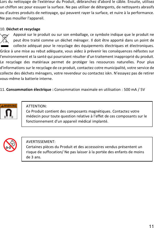 11 Lors du nettoyage de l'ext&eacute;rieur du Produit, d&eacute;branchez d'abord le c&acirc;ble. Ensuite, utilisez un chiffon sec pour essuyer la surface. Ne pas utiliser de d&eacute;tergents, de nettoyants abrasifs ou d'autres produits de nettoyage, qui peuvent rayer la surface, et nuire &agrave; la performance. Ne pas mouiller l'appareil.  10. D&eacute;chet et recyclage   Appos&eacute; sur le produit ou sur son emballage, ce symbole indique que le produit ne peut &ecirc;tre trait&eacute; comme un d&eacute;chet m&eacute;nager. Il doit &ecirc;tre apport&eacute; dans un point de collecte ad&eacute;quat pour le recyclage des &eacute;quipements &eacute;lectriques et &eacute;lectroniques. Gr&acirc;ce &agrave; une mise au rebut ad&eacute;quate, vous aidez &agrave; pr&eacute;venir les cons&eacute;quences n&eacute;fastes sur l'environnement et la sant&eacute; qui pourraient r&eacute;sulter d'un traitement inappropri&eacute; du produit. Le  recyclage  des  mat&eacute;riaux  permet  de  prot&eacute;ger  les  ressources  naturelles.  Pour  plus d'informations sur le recyclage de ce produit, contactez cotre municipalit&eacute;, votre service de collecte des d&eacute;chets m&eacute;nagers, votre revendeur ou contactez iskn. N&rsquo;essayez pas de retirer vous-m&ecirc;me la batterie interne.  11. Consommation &eacute;lectrique : Consommation maximale en utilisation : 500 mA / 5V                          ATTENTION:  Ce Produit contient des composants magn&eacute;tiques. Contactez votre m&eacute;decin pour toute question relative &agrave; l&rsquo;effet de ces composants sur le fonctionnement d&rsquo;un appareil m&eacute;dical implant&eacute;. AVERTISSEMENT:  Certaines pi&egrave;ces du Produit et des accessoires vendus pr&eacute;sentent un risque de suffocation/ Ne pas laisser &agrave; la port&eacute;e des enfants de moins de 3 ans.  