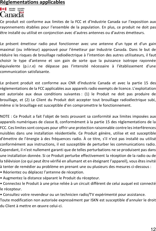 12 R&eacute;glementations applicables   Ce produit est conforme aux  limites de la FCC  et  d&rsquo;Industrie  Canada  sur l&rsquo;exposition aux rayonnements &eacute;tablies  pour l&rsquo;ensemble de la population. En  plus,  ce  produit ne  doit pas &ecirc;tre install&eacute; ou utilis&eacute; en conjonction avec d&rsquo;autres antennes ou d&rsquo;autres &eacute;metteurs.  Le  pr&eacute;sent  &eacute;metteur  radio  peut  fonctionner  avec  une  antenne  d&rsquo;un  type  et d&rsquo;un  gain maximal  (ou  inf&eacute;rieur)  approuv&eacute;  pour  l&rsquo;&eacute;metteur  par  Industrie  Canada.  Dans  le but de r&eacute;duire les risques de brouillage radio&eacute;lectrique &agrave; l&rsquo;intention des autres utilisateurs, il faut choisir  le  type  d&rsquo;antenne et  son  gain  de  sorte  que  la  puissance  isotrope  rayonn&eacute;e &eacute;quivalente  (p.i.r.e)  ne  d&eacute;passe  pas  l&rsquo;intensit&eacute;  n&eacute;cessaire  &agrave;  l&rsquo;&eacute;tablissement d&rsquo;une communication satisfaisante.  Le  pr&eacute;sent  produit  est  conforme  aux  CNR  d&rsquo;Industrie  Canada  et  avec  la  partie  15  des r&eacute;glementations de la FCC applicables aux appareils radio exempts de licence. L&rsquo;exploitation est  autoris&eacute;e  aux  deux  conditions  suivantes :  (1)  le  Produit  ne  doit  pas  produire  de brouillage,  et  (2)  Le  Client  du  Produit  doit  accepter  tout  brouillage  radio&eacute;lectrique  subi, m&ecirc;me si le brouillage est susceptible d&rsquo;en compromettre le fonctionnement.  NOTE : Ce Produit a fait l&rsquo;objet de tests prouvant sa conformit&eacute; aux limites impos&eacute;es aux appareils num&eacute;riques de classe B, conform&eacute;ment &agrave; la partie 15 des r&eacute;glementations de la FCC. Ces limites sont con&ccedil;ues pour offrir une protection raisonnable contre les interf&eacute;rences nuisibles  dans  une  installation  r&eacute;sidentielle.  Ce  Produit  g&eacute;n&egrave;re,  utilise  et  est  susceptible d&rsquo;&eacute;mettre de l&rsquo;&eacute;nergie &agrave;  des fr&eacute;quences radio. &Agrave;  ce titre,  s&rsquo;il n&rsquo;est pas install&eacute; ou  utilis&eacute; conform&eacute;ment aux instructions, il est susceptible de perturber les communications radio. Cependant, il n&rsquo;est nullement garanti que de telles perturbations ne se produisent pas dans une installation donn&eacute;e. Si ce Produit perturbe effectivement la r&eacute;ception de la radio ou de la t&eacute;l&eacute;vision (ce qui peut &ecirc;tre v&eacute;rifi&eacute; en allumant et en &eacute;teignant l&rsquo;appareil), vous &ecirc;tes invit&eacute; &agrave; tenter de rem&eacute;dier au probl&egrave;me en prenant une ou plusieurs des mesures ci-dessous : &bull; R&eacute;orientez ou d&eacute;placez l&rsquo;antenne de r&eacute;ception. &bull; Augmentez la distance s&eacute;parant le Produit du r&eacute;cepteur. &bull; Connectez le Produit &agrave; une prise reli&eacute;e &agrave; un circuit diff&eacute;rent de celui auquel est connect&eacute; le r&eacute;cepteur. &bull; Consultez votre revendeur ou un technicien radio/TV exp&eacute;riment&eacute; pour assistance. Toute modification non autoris&eacute;e express&eacute;ment par ISKN est susceptible d&rsquo;annuler le droit du Client &agrave; mettre en &oelig;uvre celui-ci.  