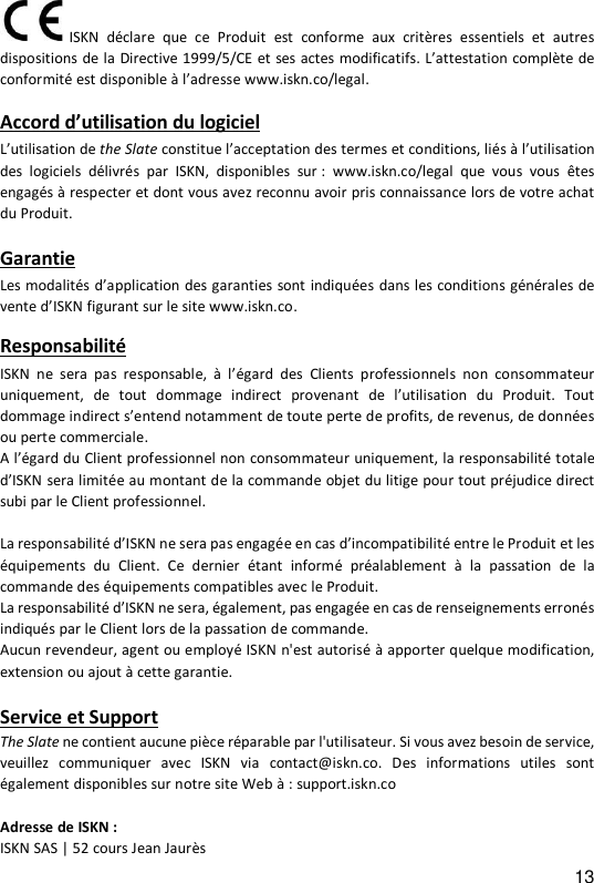 13  ISKN  d&eacute;clare  que ce  Produit  est  conforme  aux  crit&egrave;res  essentiels  et  autres dispositions de la Directive 1999/5/CE et ses actes modificatifs. L&rsquo;attestation compl&egrave;te de conformit&eacute; est disponible &agrave; l&rsquo;adresse www.iskn.co/legal.   Accord d&rsquo;utilisation du logiciel L&rsquo;utilisation de the Slate constitue l&rsquo;acceptation des termes et conditions, li&eacute;s &agrave; l&rsquo;utilisation des  logiciels  d&eacute;livr&eacute;s  par  ISKN,  disponibles  sur :  www.iskn.co/legal  que  vous  vous  &ecirc;tes engag&eacute;s &agrave; respecter et dont vous avez reconnu avoir pris connaissance lors de votre achat du Produit.   Garantie  Les modalit&eacute;s d&rsquo;application des garanties sont indiqu&eacute;es dans les conditions g&eacute;n&eacute;rales de vente d&rsquo;ISKN figurant sur le site www.iskn.co.    Responsabilit&eacute; ISKN  ne  sera  pas  responsable,  &agrave;  l&rsquo;&eacute;gard  des  Clients  professionnels  non  consommateur uniquement,  de  tout  dommage  indirect  provenant  de l&rsquo;utilisation du  Produit.  Tout dommage indirect s&rsquo;entend notamment de toute perte de profits, de revenus, de donn&eacute;es ou perte commerciale.  A l&rsquo;&eacute;gard du Client professionnel non consommateur uniquement, la responsabilit&eacute; totale d&rsquo;ISKN sera limit&eacute;e au montant de la commande objet du litige pour tout pr&eacute;judice direct subi par le Client professionnel.   La responsabilit&eacute; d&rsquo;ISKN ne sera pas engag&eacute;e en cas d&rsquo;incompatibilit&eacute; entre le Produit et les &eacute;quipements  du  Client.  Ce  dernier  &eacute;tant  inform&eacute;  pr&eacute;alablement  &agrave;  la  passation  de  la commande des &eacute;quipements compatibles avec le Produit.  La responsabilit&eacute; d&rsquo;ISKN ne sera, &eacute;galement, pas engag&eacute;e en cas de renseignements erron&eacute;s indiqu&eacute;s par le Client lors de la passation de commande.  Aucun revendeur, agent ou employ&eacute; ISKN n'est autoris&eacute; &agrave; apporter quelque modification, extension ou ajout &agrave; cette garantie.   Service et Support The Slate ne contient aucune pi&egrave;ce r&eacute;parable par l'utilisateur. Si vous avez besoin de service, veuillez  communiquer  avec  ISKN  via  contact@iskn.co.  Des  informations  utiles  sont &eacute;galement disponibles sur notre site Web &agrave; : support.iskn.co  Adresse de ISKN : ISKN SAS | 52 cours Jean Jaur&egrave;s 