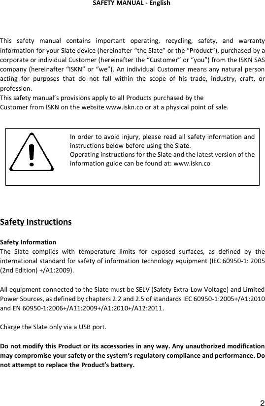 2   This  safety  manual  contains  important  operating,  recycling,  safety,  and  warranty information for your Slate device (hereinafter &ldquo;the Slate&rdquo; or the &ldquo;Product&rdquo;), purchased by a corporate or individual Customer (hereinafter the &ldquo;Customer&rdquo; or &ldquo;you&rdquo;) from the ISKN SAS company (hereinafter &ldquo;ISKN&rdquo; or &ldquo;we&rdquo;). An individual Customer means any natural person acting  for  purposes  that  do  not  fall  within  the  scope  of  his  trade,  industry,  craft,  or profession.  This safety manual&rsquo;s provisions apply to all Products purchased by the  Customer from ISKN on the website www.iskn.co or at a physical point of sale.   Safety Instructions  Safety Information The  Slate complies  with  temperature  limits  for  exposed  surfaces,  as  defined  by  the international standard for safety of information technology equipment (IEC 60950-1: 2005 (2nd Edition) +/A1:2009).  All equipment connected to the Slate must be SELV (Safety Extra-Low Voltage) and Limited Power Sources, as defined by chapters 2.2 and 2.5 of standards IEC 60950-1:2005+/A1:2010 and EN 60950-1:2006+/A11:2009+/A1:2010+/A12:2011.  Charge the Slate only via a USB port.  Do not modify this Product or its accessories in any way. Any unauthorized modification may compromise your safety or the system&rsquo;s regulatory compliance and performance. Do not attempt to replace the Product&rsquo;s battery.     In order to avoid injury, please read all safety information and instructions below before using the Slate.  Operating instructions for the Slate and the latest version of the information guide can be found at: www.iskn.co  SAFETY MANUAL - English 