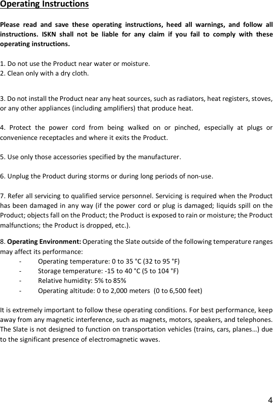 4 Operating Instructions  Please  read  and  save  these  operating  instructions,  heed  all  warnings,  and  follow  all instructions.  ISKN  shall  not be  liable  for  any  claim  if  you  fail  to  comply  with  these operating instructions.   1. Do not use the Product near water or moisture. 2. Clean only with a dry cloth.   3. Do not install the Product near any heat sources, such as radiators, heat registers, stoves, or any other appliances (including amplifiers) that produce heat.   4.  Protect  the  power  cord  from  being  walked  on or  pinched,  especially  at  plugs  or convenience receptacles and where it exits the Product.   5. Use only those accessories specified by the manufacturer.   6. Unplug the Product during storms or during long periods of non-use.   7. Refer all servicing to qualified service personnel. Servicing is required when the Product has been damaged in any way (if the power  cord or plug is damaged; liquids spill on the Product; objects fall on the Product; the Product is exposed to rain or moisture; the Product malfunctions; the Product is dropped, etc.).   8. Operating Environment: Operating the Slate outside of the following temperature ranges may affect its performance:  - Operating temperature: 0 to 35 &deg;C (32 to 95 &deg;F) - Storage temperature: -15 to 40 &deg;C (5 to 104 &deg;F)  - Relative humidity: 5% to 85%  - Operating altitude: 0 to 2,000 meters  (0 to 6,500 feet)  It is extremely important to follow these operating conditions. For best performance, keep away from any magnetic interference, such as magnets, motors, speakers, and telephones.  The Slate is not designed to function on transportation vehicles (trains, cars, planes&hellip;) due to the significant presence of electromagnetic waves.     