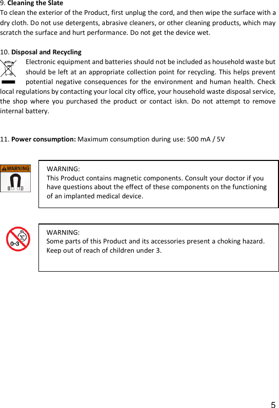 5 9. Cleaning the Slate To clean the exterior of the Product, first unplug the cord, and then wipe the surface with a dry cloth. Do not use detergents, abrasive cleaners, or other cleaning products, which may scratch the surface and hurt performance. Do not get the device wet.   10. Disposal and Recycling   Electronic equipment and batteries should not be included as household waste but should be left at an appropriate collection point for recycling. This helps prevent potential  negative consequences for  the  environment  and human health. Check local regulations by contacting your local city office, your household waste disposal service, the  shop  where  you  purchased  the  product  or  contact  iskn.  Do  not  attempt  to  remove internal battery.  11. Power consumption: Maximum consumption during use: 500 mA / 5V                         WARNING:  This Product contains magnetic components. Consult your doctor if you have questions about the effect of these components on the functioning of an implanted medical device.  WARNING:  Some parts of this Product and its accessories present a choking hazard. Keep out of reach of children under 3.  