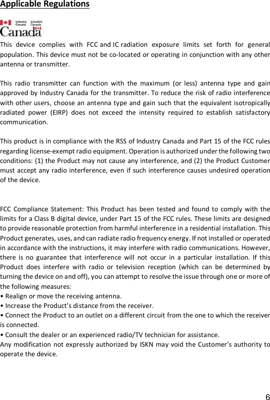 6 Applicable Regulations   This  device  complies  with  FCC and IC radiation  exposure  limits  set  forth  for  general  population. This device must not be co-located or operating in conjunction with any other antenna or transmitter.  This  radio  transmitter  can  function  with  the  maximum  (or  less)  antenna  type  and  gain approved by Industry Canada for the transmitter. To reduce the risk of radio interference with other users, choose an antenna type and gain such that the equivalent isotropically radiated  power  (EIRP)  does  not  exceed  the  intensity  required  to  establish  satisfactory communication.   This product is in compliance with the RSS of Industry Canada and Part 15 of the FCC rules regarding license-exempt radio equipment. Operation is authorized under the following two conditions: (1) the Product may not cause any interference, and (2) the Product Customer must accept any radio interference, even if such interference causes undesired operation of the device.    FCC  Compliance Statement:  This Product  has been tested and found  to comply  with the limits for a Class B digital device, under Part 15 of the FCC rules. These limits are designed to provide reasonable protection from harmful interference in a residential installation. This Product generates, uses, and can radiate radio frequency energy. If not installed or operated in accordance with the instructions, it may interfere with radio communications. However, there is no  guarantee  that  interference  will  not  occur in  a  particular  installation.  If  this Product  does  interfere  with  radio  or  television  reception  (which  can  be  determined  by turning the device on and off), you can attempt to resolve the issue through one or more of the following measures: &bull; Realign or move the receiving antenna.  &bull; Increase the Product&rsquo;s distance from the receiver.  &bull; Connect the Product to an outlet on a different circuit from the one to which the receiver is connected. &bull; Consult the dealer or an experienced radio/TV technician for assistance.  Any modification not expressly authorized by  ISKN may void the Customer&rsquo;s authority to operate the device.  