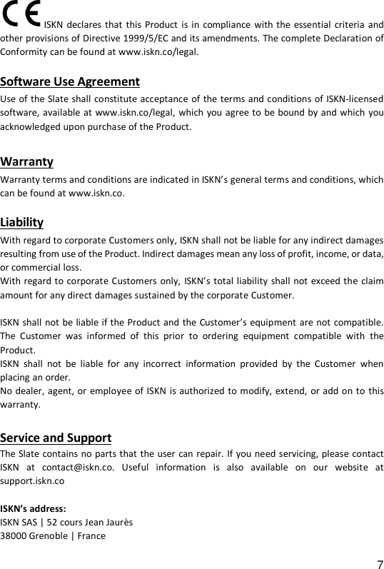 7  ISKN declares that  this Product is in compliance  with the essential  criteria  and other provisions of Directive 1999/5/EC and its amendments. The complete Declaration of Conformity can be found at www.iskn.co/legal.   Software Use Agreement Use of the Slate shall constitute acceptance of the terms and conditions of ISKN-licensed software, available at www.iskn.co/legal, which you agree to be bound by and which you acknowledged upon purchase of the Product.   Warranty  Warranty terms and conditions are indicated in ISKN&rsquo;s general terms and conditions, which can be found at www.iskn.co.    Liability With regard to corporate Customers only, ISKN shall not be liable for any indirect damages resulting from use of the Product. Indirect damages mean any loss of profit, income, or data, or commercial loss.  With regard to corporate Customers only, ISKN&rsquo;s total liability shall not exceed the claim amount for any direct damages sustained by the corporate Customer.   ISKN shall not be liable if the Product and the Customer&rsquo;s equipment are not compatible. The  Customer  was  informed  of  this  prior  to  ordering  equipment  compatible  with  the Product.  ISKN  shall  not  be  liable  for  any  incorrect  information  provided  by  the  Customer  when placing an order.  No dealer, agent, or employee of ISKN is authorized to modify, extend,  or add on to this warranty.  Service and Support The Slate contains no parts that the user can repair. If you need servicing, please contact ISKN  at  contact@iskn.co.  Useful  information  is  also  available  on  our  website  at support.iskn.co  ISKN&rsquo;s address: ISKN SAS | 52 cours Jean Jaur&egrave;s 38000 Grenoble | France