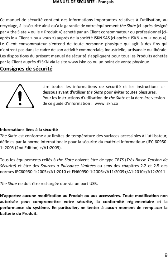 9  Ce manuel de s&eacute;curit&eacute;  contient  des  informations  importantes  relatives &agrave;  l&rsquo;utilisation, au recyclage, &agrave; la s&eacute;curit&eacute; ainsi qu&rsquo;&agrave; la garantie de votre &eacute;quipement the Slate (ci-apr&egrave;s d&eacute;sign&eacute; par &laquo; the Slate &raquo; ou le &laquo; Produit &raquo;) achet&eacute; par un Client consommateur ou professionnel (ci-apr&egrave;s le &laquo; Client &raquo; ou &laquo; vous &raquo;) aupr&egrave;s de la soci&eacute;t&eacute; ISKN SAS (ci-apr&egrave;s &laquo; ISKN &raquo; ou &laquo; nous &raquo;). Le  Client  consommateur  s&rsquo;entend de  toute  personne  physique  qui  agit  &agrave;  des  fins  qui n'entrent pas dans le cadre de son activit&eacute; commerciale, industrielle, artisanale ou lib&eacute;rale.  Les dispositions du pr&eacute;sent manuel de s&eacute;curit&eacute; s&rsquo;appliquent pour tous les Produits achet&eacute;s par le Client aupr&egrave;s d&rsquo;ISKN via le site www.iskn.co ou un point de vente physique.  Consignes de s&eacute;curit&eacute;  Informations li&eacute;es &agrave; la s&eacute;curit&eacute; The Slate est conforme aux limites de temp&eacute;rature des surfaces accessibles &agrave; l'utilisateur, d&eacute;finies par la norme internationale pour la s&eacute;curit&eacute; du mat&eacute;riel informatique (IEC 60950-1: 2005 (2nd Edition) +/A1:2009).  Tous les &eacute;quipements reli&eacute;s &agrave; the Slate doivent &ecirc;tre de type TBTS (Tr&egrave;s Basse Tension de S&eacute;curit&eacute;) et  &ecirc;tre  des  Sources  &agrave;  Puissance  Limit&eacute;es au  sens  des  chapitres  2.2  et  2.5  des normes IEC60950-1:2005+/A1:2010 et EN60950-1:2006+/A11:2009+/A1:2010+/A12:2011  The Slate ne doit &ecirc;tre recharg&eacute;e que via un port USB.  N'apportez aucune modification au Produit ou aux accessoires. Toute modification non autoris&eacute;e  peut  compromettre  votre  s&eacute;curit&eacute;,  la  conformit&eacute;  r&eacute;glementaire  et la performance  du  syst&egrave;me.  En  particulier,  ne  tentez  &agrave;  aucun  moment  de  remplacer  la batterie du Produit.      Lire  toutes  les  informations  de  s&eacute;curit&eacute;  et  les  instructions  ci-dessous avant d'utiliser the Slate pour &eacute;viter toutes blessures.  Pour les instructions d'utilisation de the Slate et la derni&egrave;re version de ce guide d&rsquo;information :  www.iskn.co   MANUEL DE SECURITE - Fran&ccedil;ais 