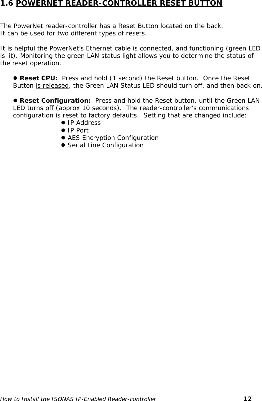    1.6 POWERNET READER-CONTROLLER RESET BUTTON  The PowerNet reader-controller has a Reset Button located on the back. It can be used for two different types of resets.  It is helpful the PowerNet’s Ethernet cable is connected, and functioning (green LED is lit). Monitoring the green LAN status light allows you to determine the status of the reset operation.  z Reset CPU:  Press and hold (1 second) the Reset button.  Once the Reset Button is released, the Green LAN Status LED should turn off, and then back on.  z Reset Configuration:  Press and hold the Reset button, until the Green LAN LED turns off (approx 10 seconds).  The reader-controller’s communications configuration is reset to factory defaults.  Setting that are changed include: z IP Address z IP Port z AES Encryption Configuration z Serial Line Configuration     How to Install the ISONAS IP-Enabled Reader-controller       12 